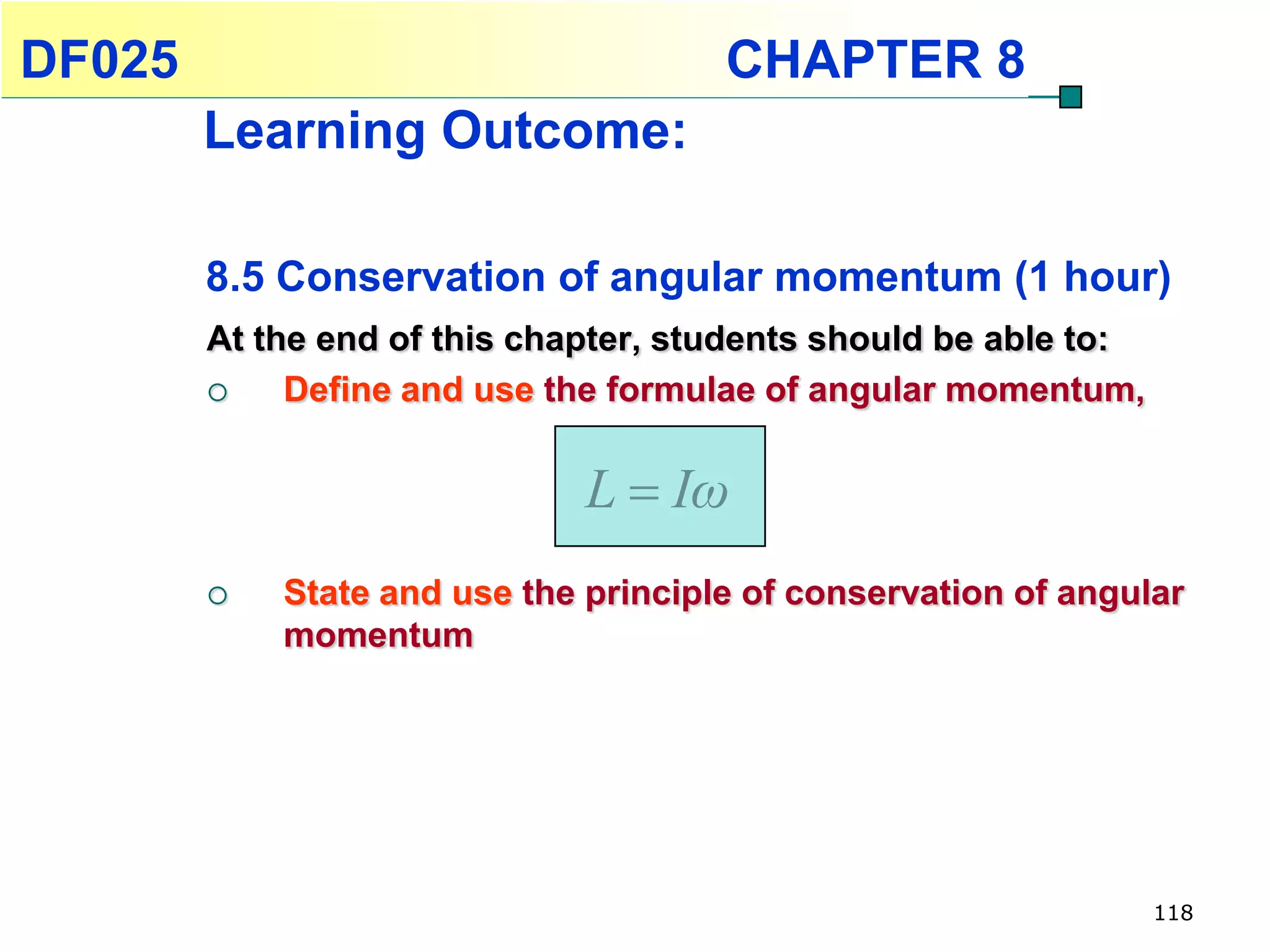 DF025                                 CHAPTER 8
        Learning Outcome:

        8.5 Conservation of angular momentum (1 hour)
        At the end of this chapter, students should be able to:
            Define and use the formulae of angular momentum,


                              L  Iω
           State and use the principle of conservation of angular
            momentum




                                                                  118
 