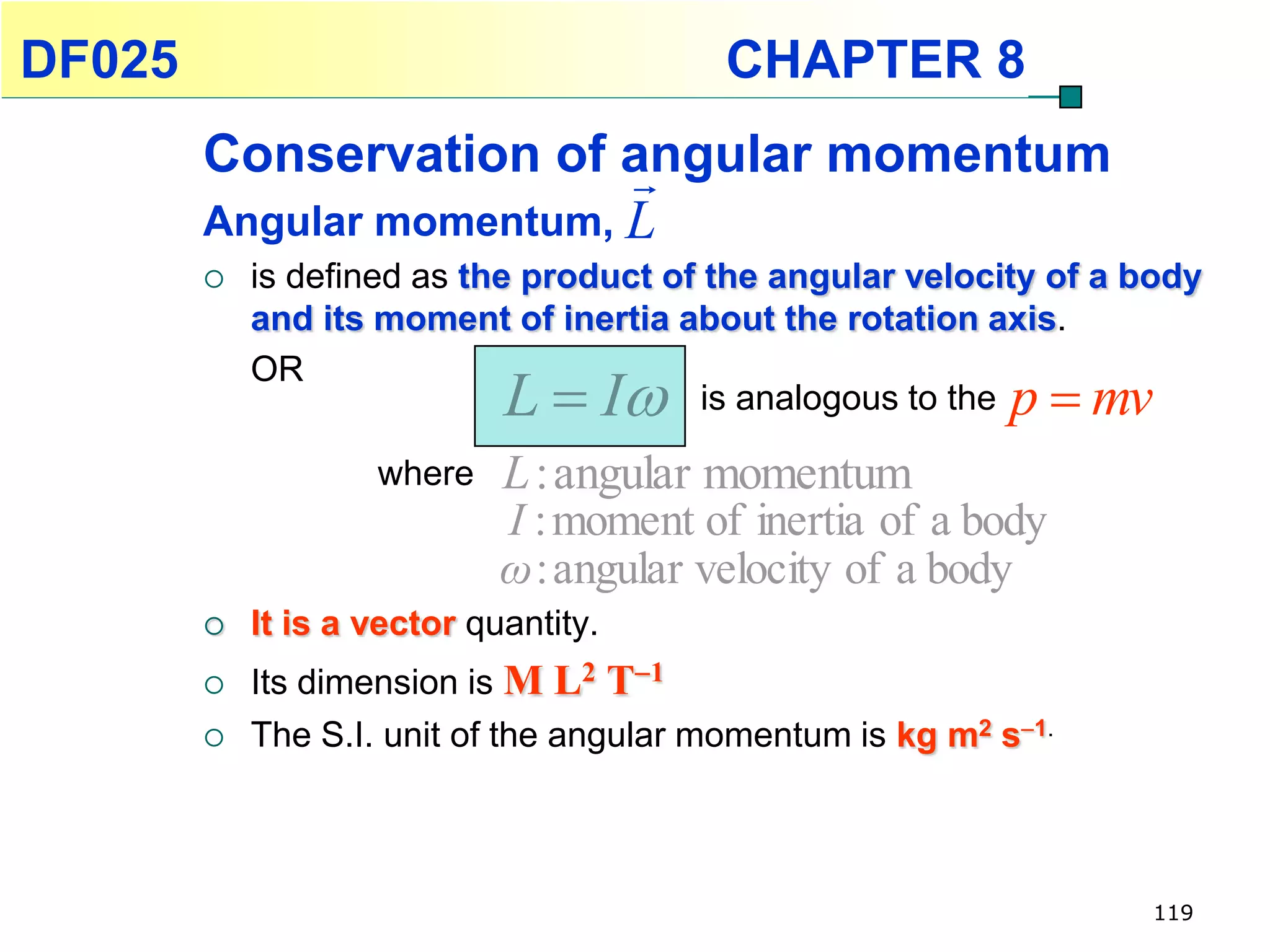 DF025                                     CHAPTER 8
        Conservation of angular momentum
                          
        Angular momentum, L
           is defined as the product of the angular velocity of a body
            and its moment of inertia about the rotation axis.

                             L  I
            OR
                                         is analogous to the p  mv

                    where    L : angular momentum
                             I : moment of inertia of a body
                             ω : angular velocity of a body
           It is a vector quantity.
           Its dimension is M L2 T1
           The S.I. unit of the angular momentum is kg m2 s1.



                                                                   119
 
