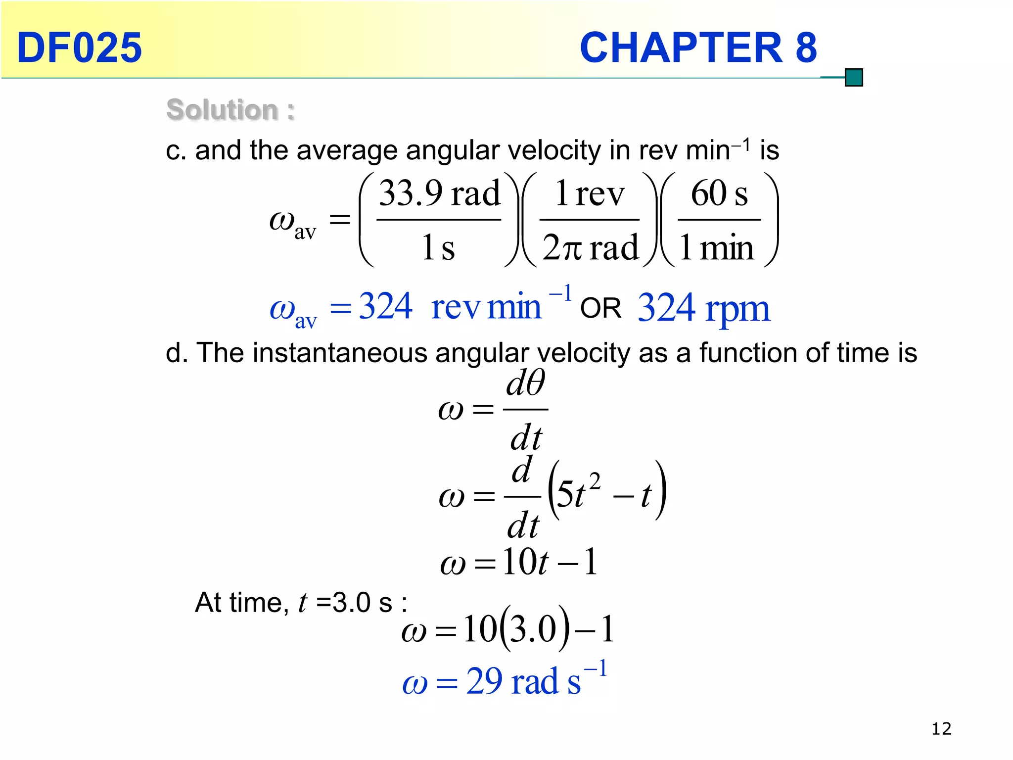 DF025                                      CHAPTER 8
        Solution :
        c. and the average angular velocity in rev min1 is
                       33.9 rad  1 rev  60 s 
                ωav                         
                       1 s  2 rad  1 min 
                ωav  324 rev min 1 OR 324 rpm
        d. The instantaneous angular velocity as a function of time is
                                    dθ
                                ω
                                     dt
                                ω
                                    dt
                                       
                                     d 2
                                        5t  t   
                                ω  10t  1
                            ω  103.0  1
          At time, t =3.0 s :

                            ω  29 rad s 1
                                                                         12
 