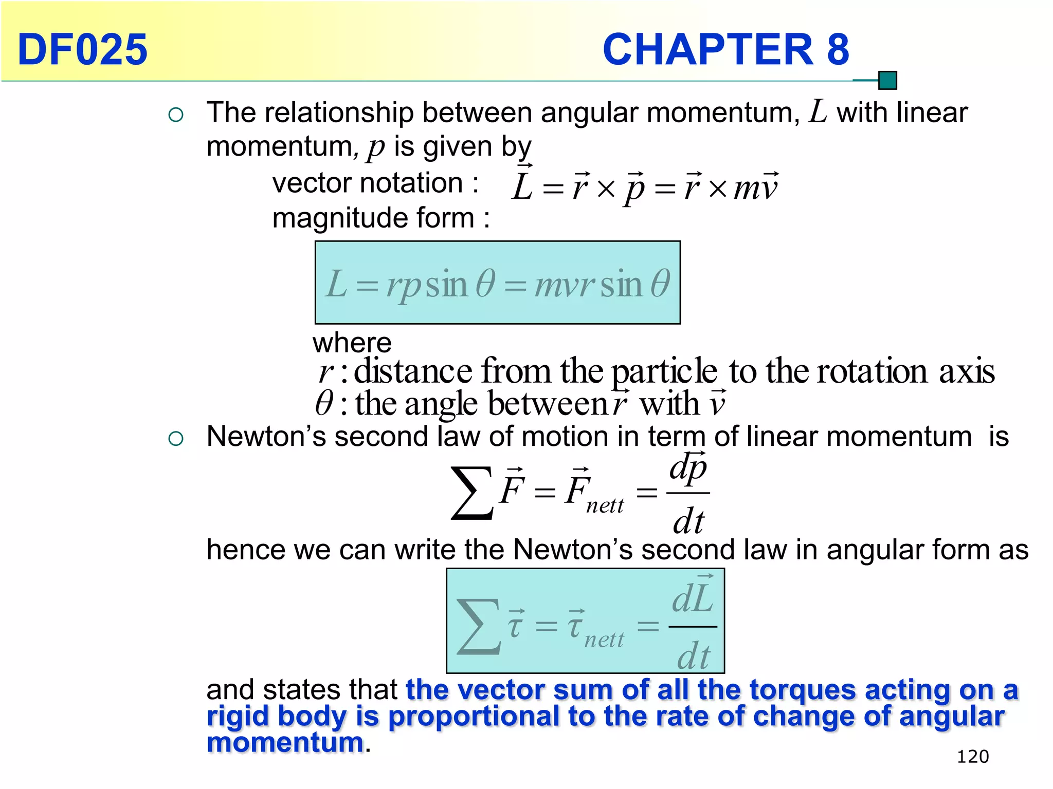 DF025                                     CHAPTER 8
           The relationship between angular momentum, L with linear
            momentum, p is given by             
                 vector notation : L  r  p  r  mv
                 magnitude form :

                    L  rp sin θ  mvr sin θ
                   where
                   r : distance from the particle to the rotation axis
                                          
                   θ : the angle between r with v
           Newton’s second law of motion in term of linear momentum is
                                                
                                   
                              
                                               dp
                                  F  Fnett 
                                               dt
            hence we can write the Newton’s second law in angular form as
                                                  
                                   
                              
                                                 dL
                                  τ  τ nett   
                                                 dt
            and states that the vector sum of all the torques acting on a
            rigid body is proportional to the rate of change of angular
            momentum.                                                120
 