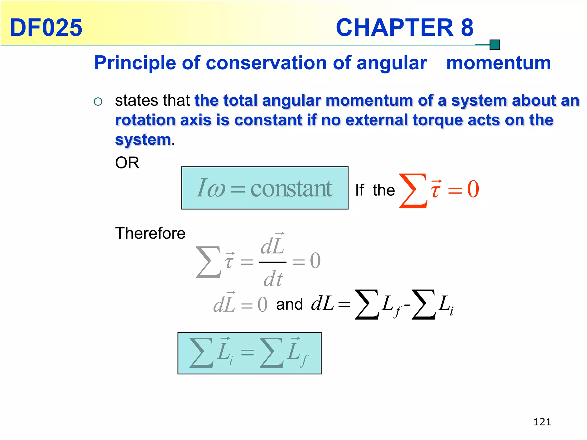 DF025                                   CHAPTER 8
        Principle of conservation of angular momentum
           states that the total angular momentum of a system about an
            rotation axis is constant if no external torque acts on the
            system.
            OR
                                                       
                        I  constant     If the
                                                      τ 0
            Therefore           
                            dL
                          τ
                            dt
                                  0
                         dL  0 and dL   L f - Li
                                 
                         Li   L f
                                                                 121
 
