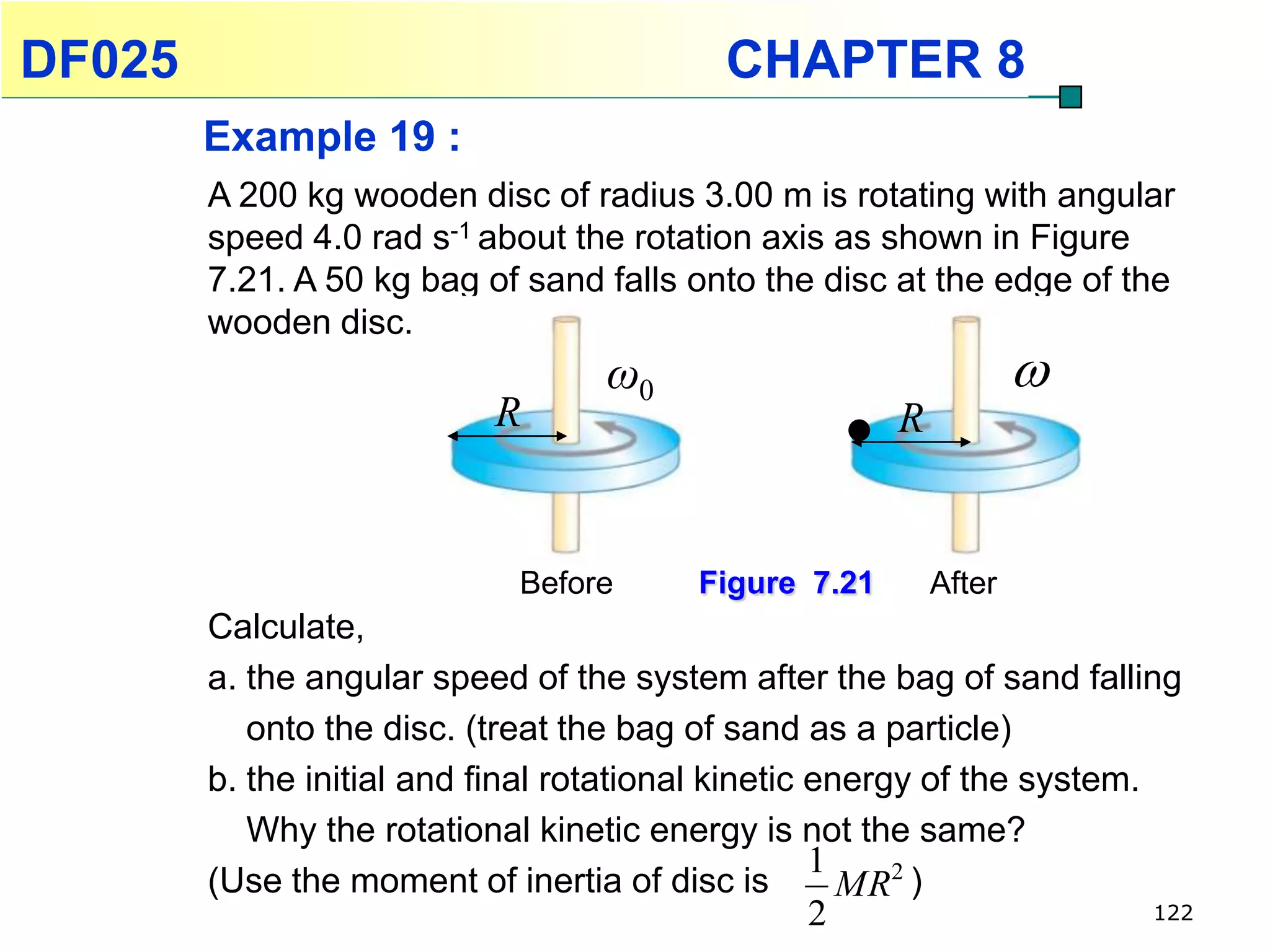 DF025                                     CHAPTER 8
        Example 19 :
        A 200 kg wooden disc of radius 3.00 m is rotating with angular
        speed 4.0 rad s-1 about the rotation axis as shown in Figure
        7.21. A 50 kg bag of sand falls onto the disc at the edge of the
        wooden disc.
                                  ω0                              
                           R                          R


                            Before      Figure 7.21       After
        Calculate,
        a. the angular speed of the system after the bag of sand falling
           onto the disc. (treat the bag of sand as a particle)
        b. the initial and final rotational kinetic energy of the system.
           Why the rotational kinetic energy is not the same?
                                                    1
        (Use the moment of inertia of disc is         MR2 )
                                                2                      122
 