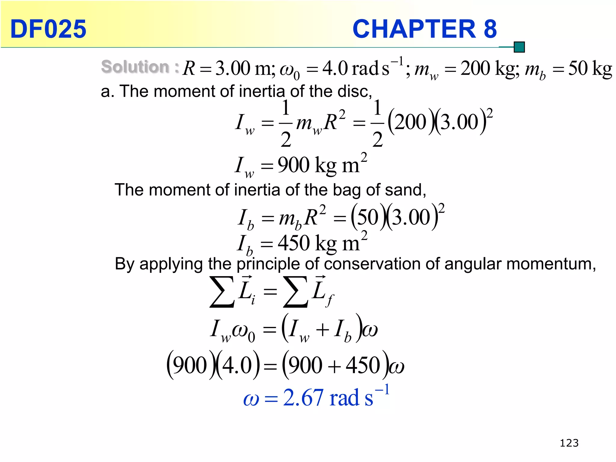 DF025                                     CHAPTER 8
        Solution : R  3.00 m; ω0  4.0 rad s 1 ; mw    200 kg; mb  50 kg
        a. The moment of inertia of the disc,
                         I w  mw R  200 3.00 
                               1     2    1        2

                               2          2
                         I w  900 kg m 2
         The moment of inertia of the bag of sand,
                          I b  mb R 2  50 3.00 
                                                     2

                          I b  450 kg m 2
                                   
         By applying the principle of conservation of angular momentum,

                      L  L
                            i         f

                     I wω0  I w  I b ω
                900 4.0  900  450 ω
                         ω  2.67 rad s 1
                                                                     123
 
