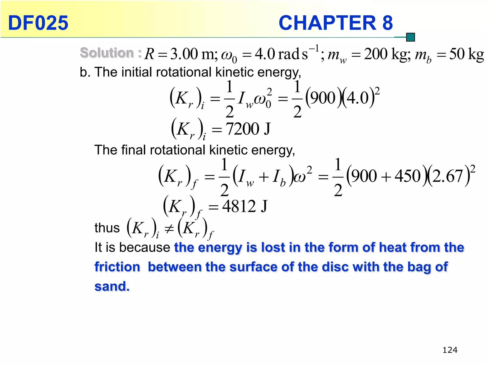 DF025                                     CHAPTER 8
        Solution : R  3.00 m; ω0  4.0 rad s 1 ; mw    200 kg; mb  50 kg
        b. The initial rotational kinetic energy,
                       K r i  I wω0  900 4.0
                                 1    2 1           2

                                 2      2
                       K r i  7200 J
          The final rotational kinetic energy,

                     K r  f  I w  I b ω  900  450 2.67 
                                1            2 1                   2

                                2              2
                      K r  f  4812 J
                  
          thus K r i  K r f
          It is because the energy is lost in the form of heat from the
          friction between the surface of the disc with the bag of
          sand.



                                                                     124
 