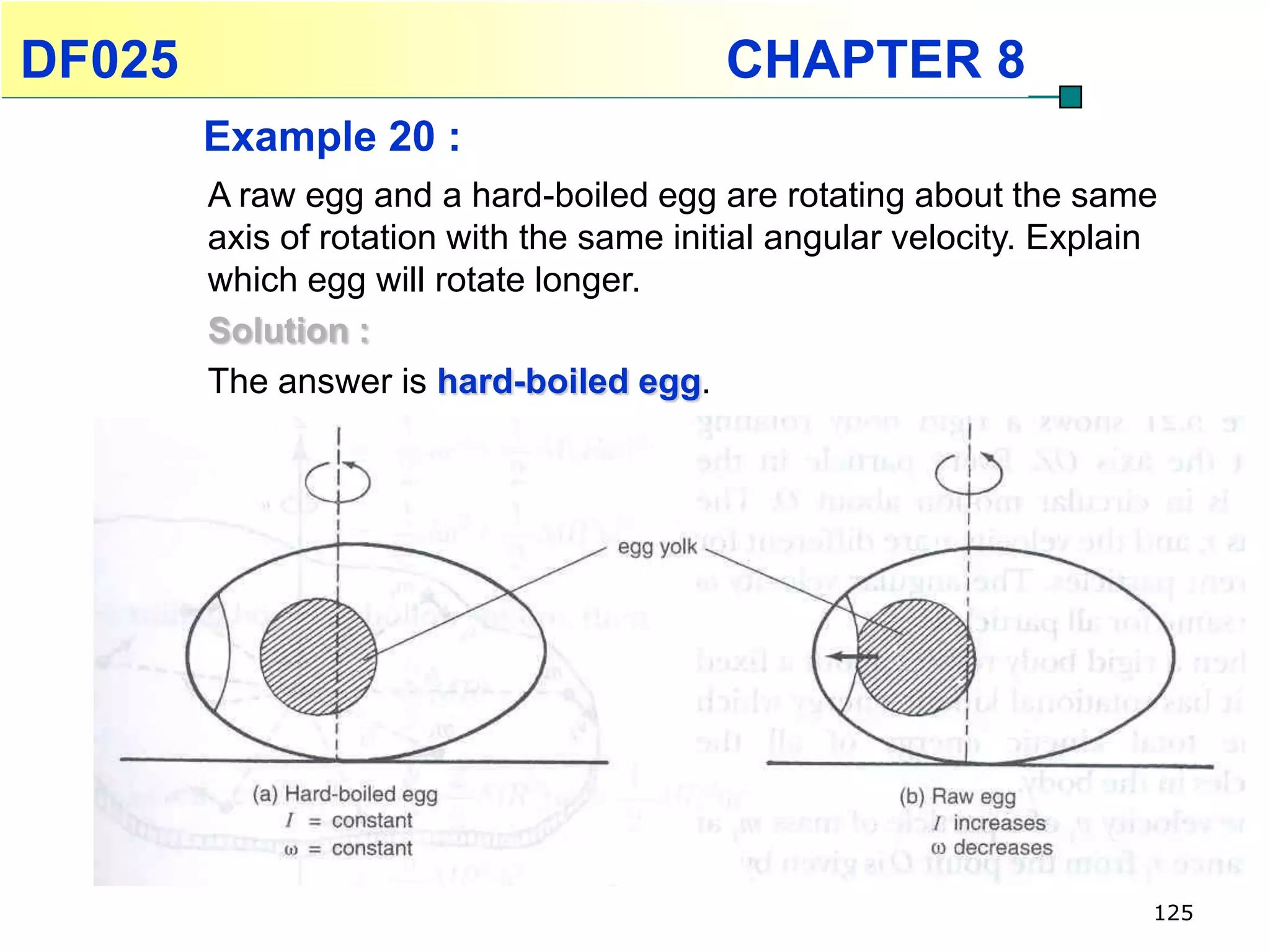 DF025                                     CHAPTER 8
        Example 20 :
        A raw egg and a hard-boiled egg are rotating about the same
        axis of rotation with the same initial angular velocity. Explain
        which egg will rotate longer.
        Solution :
        The answer is hard-boiled egg.




                                                                       125
 