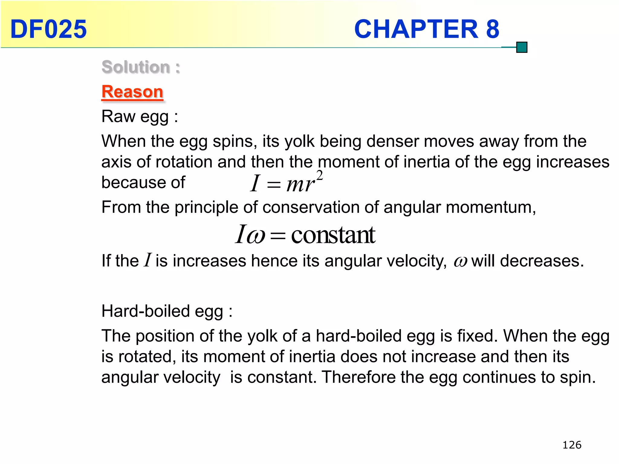 DF025                                      CHAPTER 8
        Solution :
        Reason
        Raw egg :
        When the egg spins, its yolk being denser moves away from the
        axis of rotation and then the moment of inertia of the egg increases
        because of           I  mr 2
        From the principle of conservation of angular momentum,
                          I  constant
        If the I is increases hence its angular velocity,  will decreases.

        Hard-boiled egg :
        The position of the yolk of a hard-boiled egg is fixed. When the egg
        is rotated, its moment of inertia does not increase and then its
        angular velocity is constant. Therefore the egg continues to spin.


                                                                       126
 