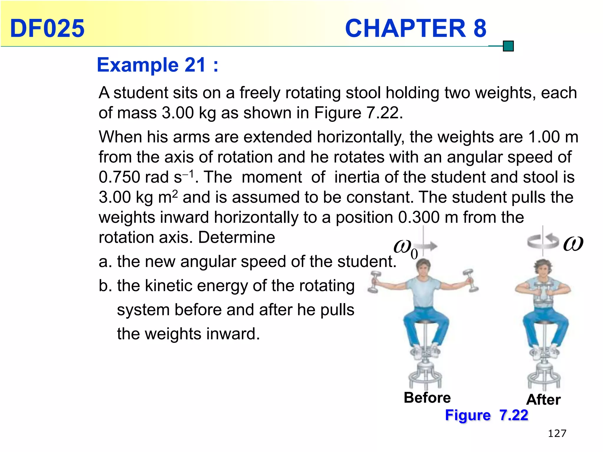 DF025                                     CHAPTER 8
        Example 21 :
        A student sits on a freely rotating stool holding two weights, each
        of mass 3.00 kg as shown in Figure 7.22.
        When his arms are extended horizontally, the weights are 1.00 m
        from the axis of rotation and he rotates with an angular speed of
        0.750 rad s1. The moment of inertia of the student and stool is
        3.00 kg m2 and is assumed to be constant. The student pulls the
        weights inward horizontally to a position 0.300 m from the
        rotation axis. Determine
                                                                       
        a. the new angular speed of the student. 0
        b. the kinetic energy of the rotating
           system before and after he pulls
           the weights inward.


                                                  Before          After
                                                       Figure 7.22
                                                                      127
 