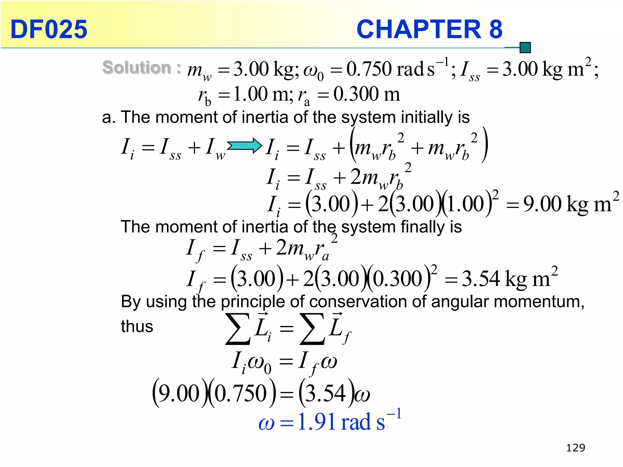 DF025                                           CHAPTER 8
        Solution :   mw  3.00 kg; ω0  0.750 rad s 1; I ss  3.00 kg m 2 ;
                      rb  1.00 m; ra  0.300 m
        a. The moment of inertia of the system initially is
          I i  I ss  I w                      
                               I i  I ss  mw rb  mw rb
                                                    2         2
                                                                  
                               I i  I ss  2mw rb
                                                   2

                               Ii   3.00  23.001.002  9.00 kg m2
          The moment of inertia of the system finally is
                     I f  I ss  2mw ra
                                        2

                     I f  3.00  23.000.300   3.54 kg m2
                                                   2

                                      
          By using the principle of conservation of angular momentum,
          thus
                           L  L
                               i           f
                        I i ω0  I f ω
              9.00 0.750   3.54 ω
                                            1
                             ω  1.91 rad s
                                                                       129
 
