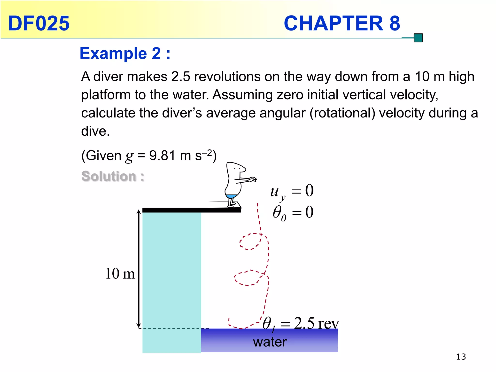 DF025                                     CHAPTER 8
        Example 2 :
        A diver makes 2.5 revolutions on the way down from a 10 m high
        platform to the water. Assuming zero initial vertical velocity,
        calculate the diver’s average angular (rotational) velocity during a
        dive.
        (Given g = 9.81 m s2)
        Solution :
                                        uy  0
                                        θ0  0


           10 m


                                      θ1  2.5 rev
                                     water
                                                                        13
 