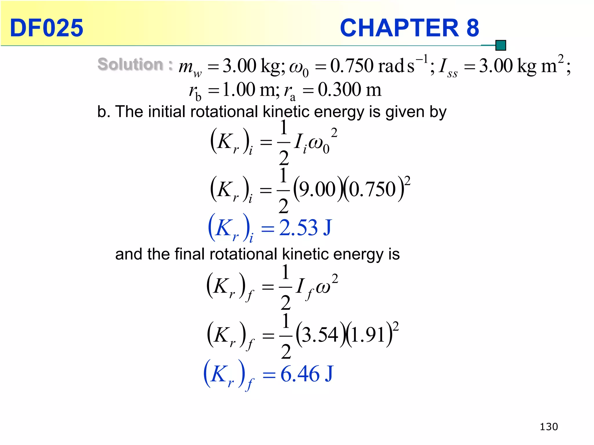 DF025                                         CHAPTER 8
        Solution :   mw  3.00 kg; ω0  0.750 rad s 1; I ss  3.00 kg m 2 ;
                      rb  1.00 m; ra  0.300 m
        b. The initial rotational kinetic energy is given by
                         K r i    1
                                    I i ω0
                                            2

                                    2
                         K r i    9.00 0.750 
                                    1               2

                                    2
                         K r i  2.53 J
          and the final rotational kinetic energy is

                        K r  f    1
                                    I f ω2
                                    2
                        K r  f    3.54 1.91
                                    1             2

                                    2
                        K r  f    6.46 J

                                                                       130
 