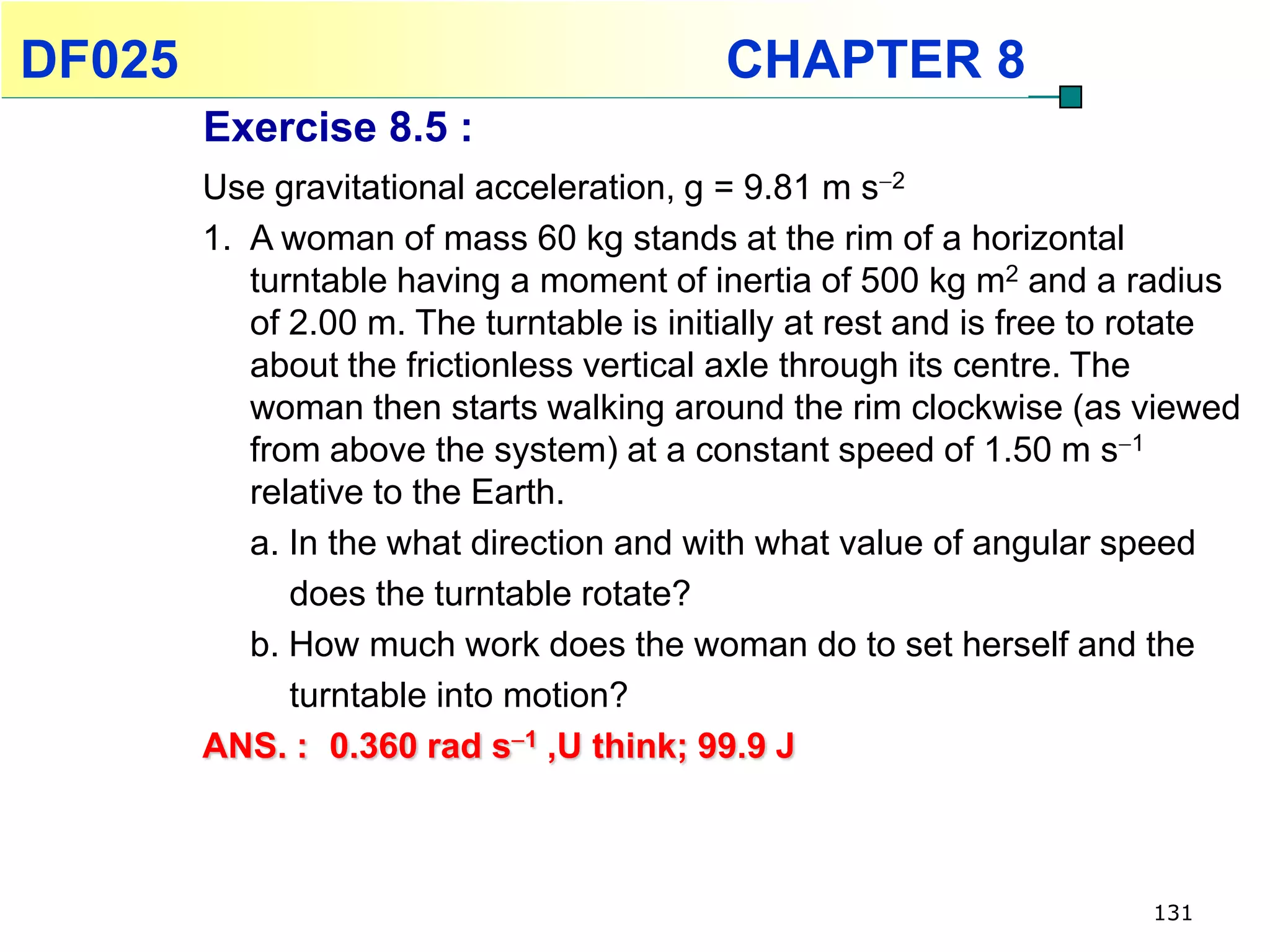 DF025                                      CHAPTER 8
        Exercise 8.5 :
        Use gravitational acceleration, g = 9.81 m s2
        1. A woman of mass 60 kg stands at the rim of a horizontal
           turntable having a moment of inertia of 500 kg m2 and a radius
           of 2.00 m. The turntable is initially at rest and is free to rotate
           about the frictionless vertical axle through its centre. The
           woman then starts walking around the rim clockwise (as viewed
           from above the system) at a constant speed of 1.50 m s1
           relative to the Earth.
           a. In the what direction and with what value of angular speed
              does the turntable rotate?
           b. How much work does the woman do to set herself and the
              turntable into motion?
        ANS. : 0.360 rad s1 ,U think; 99.9 J



                                                                        131
 