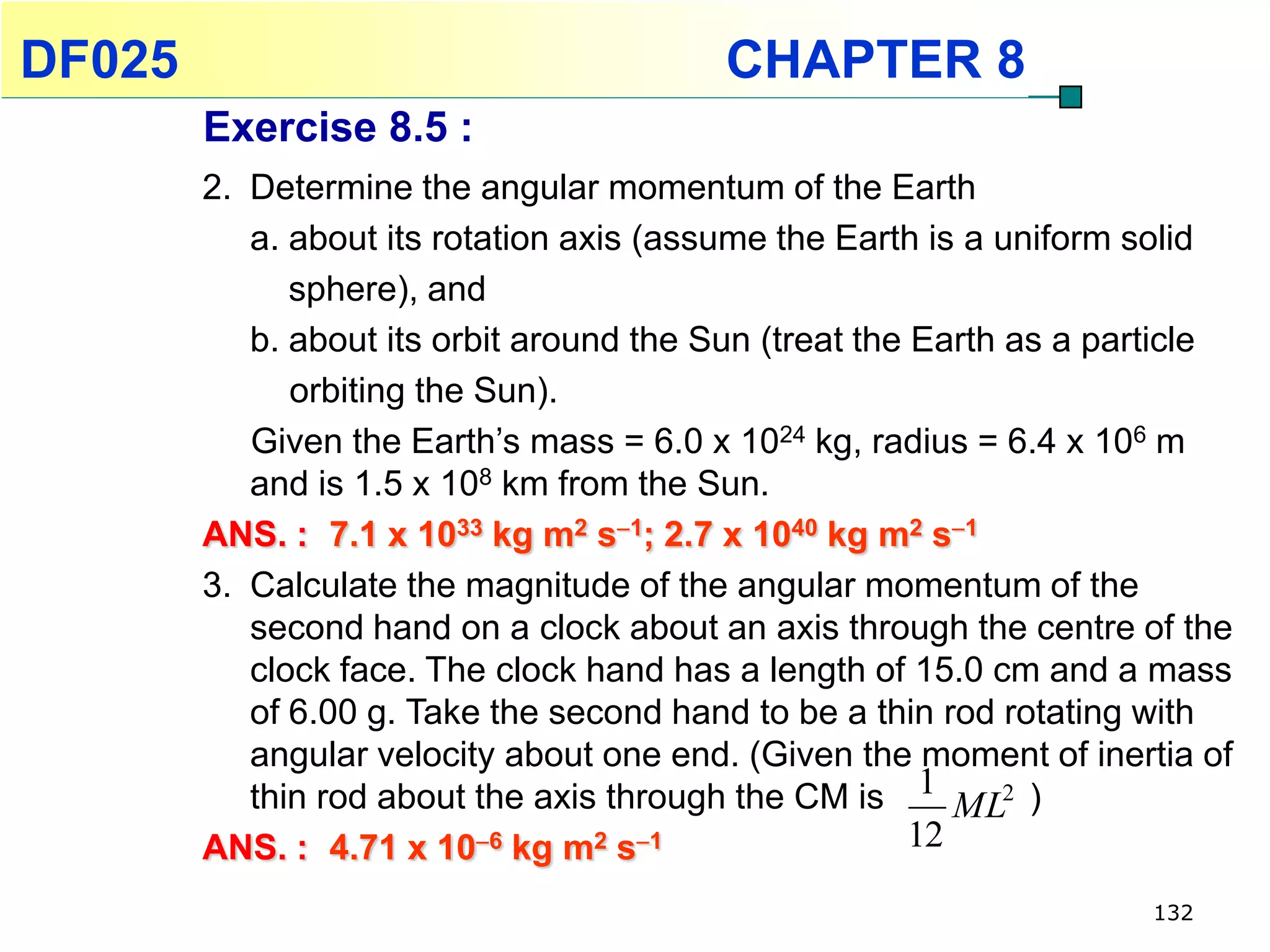DF025                                     CHAPTER 8
        Exercise 8.5 :
        2. Determine the angular momentum of the Earth
           a. about its rotation axis (assume the Earth is a uniform solid
              sphere), and
           b. about its orbit around the Sun (treat the Earth as a particle
              orbiting the Sun).
           Given the Earth’s mass = 6.0 x 1024 kg, radius = 6.4 x 106 m
           and is 1.5 x 108 km from the Sun.
        ANS. : 7.1 x 1033 kg m2 s1; 2.7 x 1040 kg m2 s1
        3. Calculate the magnitude of the angular momentum of the
           second hand on a clock about an axis through the centre of the
           clock face. The clock hand has a length of 15.0 cm and a mass
           of 6.00 g. Take the second hand to be a thin rod rotating with
           angular velocity about one end. (Given the moment of inertia of
           thin rod about the axis through the CM is 1 ML2 )
        ANS. : 4.71 x 106 kg m2 s1                    12
                                                                     132
 