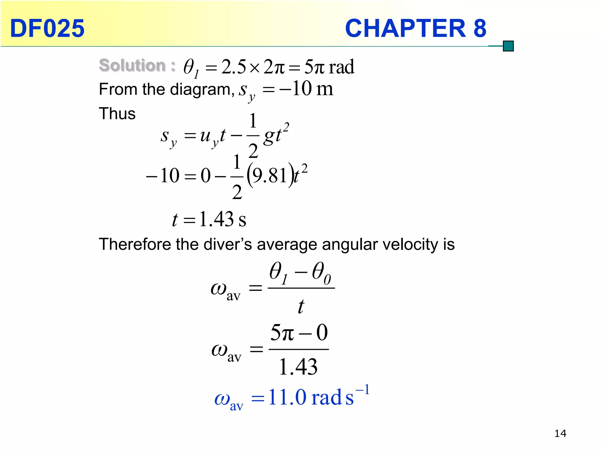 DF025                                    CHAPTER 8
        Solution : θ1  2.5  2π  5π rad
        From the diagram, s y  10 m
        Thus               1
                s y  u y t  gt 2
                              2
               10  0  9.81t 2
                            1
                            2
                  t  1.43 s
        Therefore the diver’s average angular velocity is
                             θ1  θ0
                       ωav 
                                t
                             5π  0
                       ωav 
                              1.43
                       ωav  11.0 rad s 1
                                                            14
 