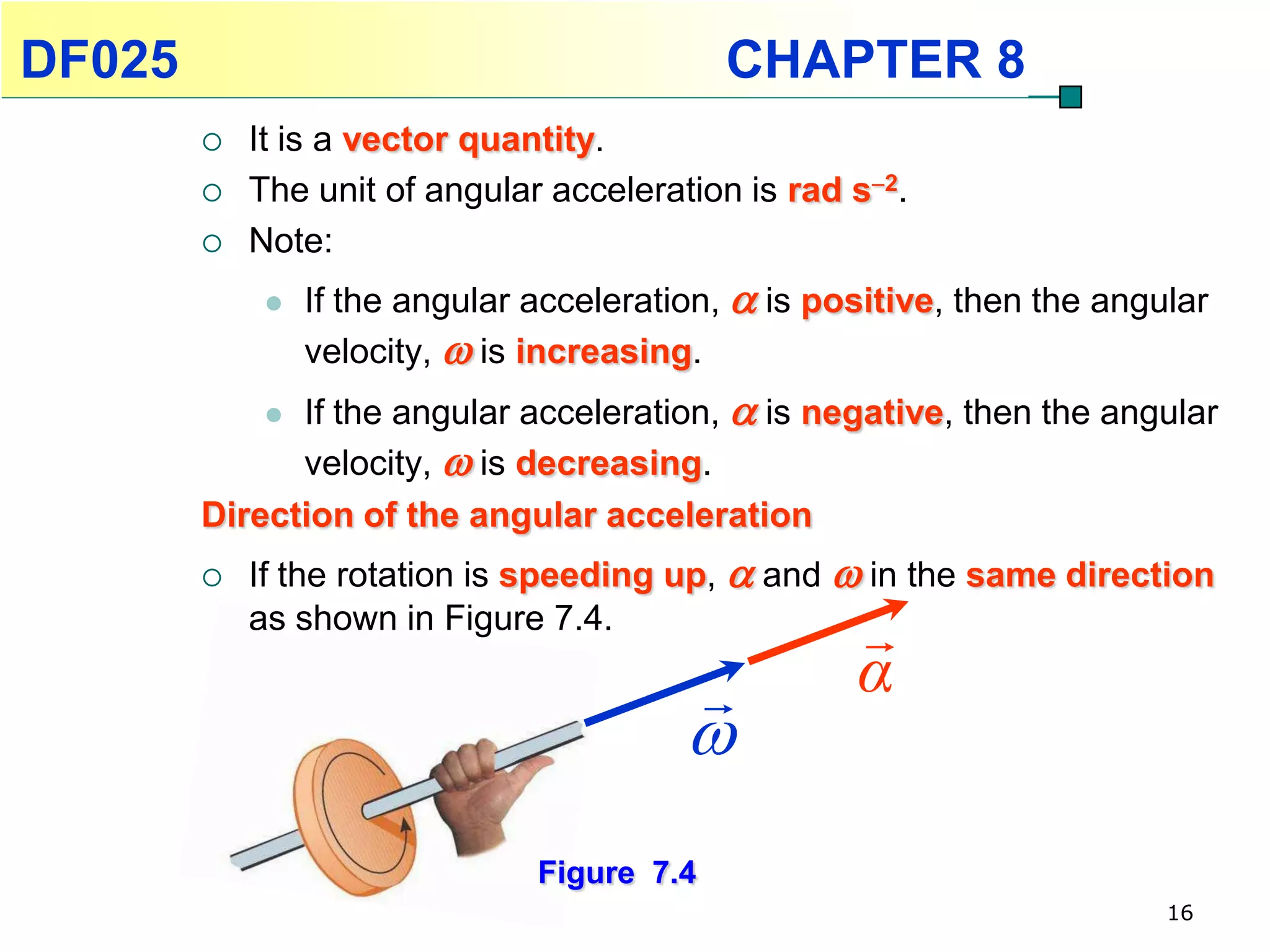DF025                                        CHAPTER 8
           It is a vector quantity.
           The unit of angular acceleration is rad s2.
           Note:
                If the angular acceleration,  is positive, then the angular
                 velocity,  is increasing.
             If the angular acceleration,  is negative, then the angular
              velocity,  is decreasing.
        Direction of the angular acceleration
           If the rotation is speeding up,  and  in the same direction
            as shown in Figure 7.4.                  
                                                    α
                                          
                                Figure 7.4
                                                                          16
 