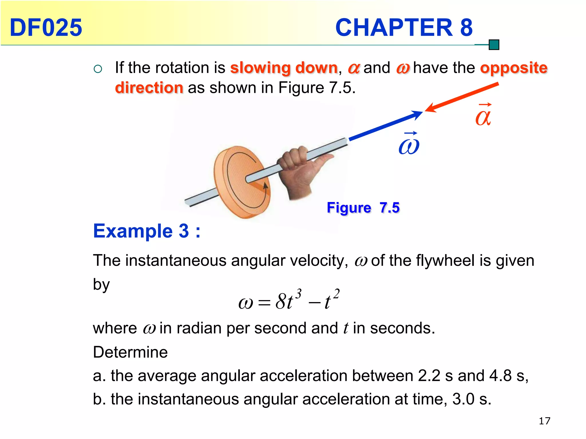 DF025                                    CHAPTER 8
           If the rotation is slowing down,  and  have the opposite
            direction as shown in Figure 7.5.
                                                             
                                                            α
                                                  
                                        Figure 7.5
        Example 3 :
        The instantaneous angular velocity,  of the flywheel is given
        by
                            ω  8t 3  t 2
        where  in radian per second and t in seconds.
        Determine
        a. the average angular acceleration between 2.2 s and 4.8 s,
        b. the instantaneous angular acceleration at time, 3.0 s.
                                                                         17
 