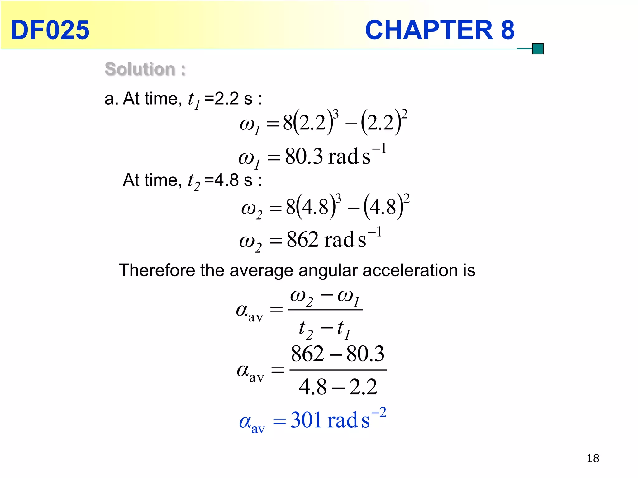 DF025                                     CHAPTER 8
        Solution :
        a. At time, t1 =2.2 s :
                           ω1  82.2  2.2
                                      3         2


                           ω1  80.3 rad s 1
          At time, t2 =4.8 s :
                           ω2  84.8  4.8
                                      3          2


                           ω2  862 rad s 1
          Therefore the average angular acceleration is
                                 ω2  ω1
                           αav 
                                  t 2  t1
                                 862  80.3
                           αav 
                                  4.8  2.2
                           αav  301 rad s 2
                                                          18
 