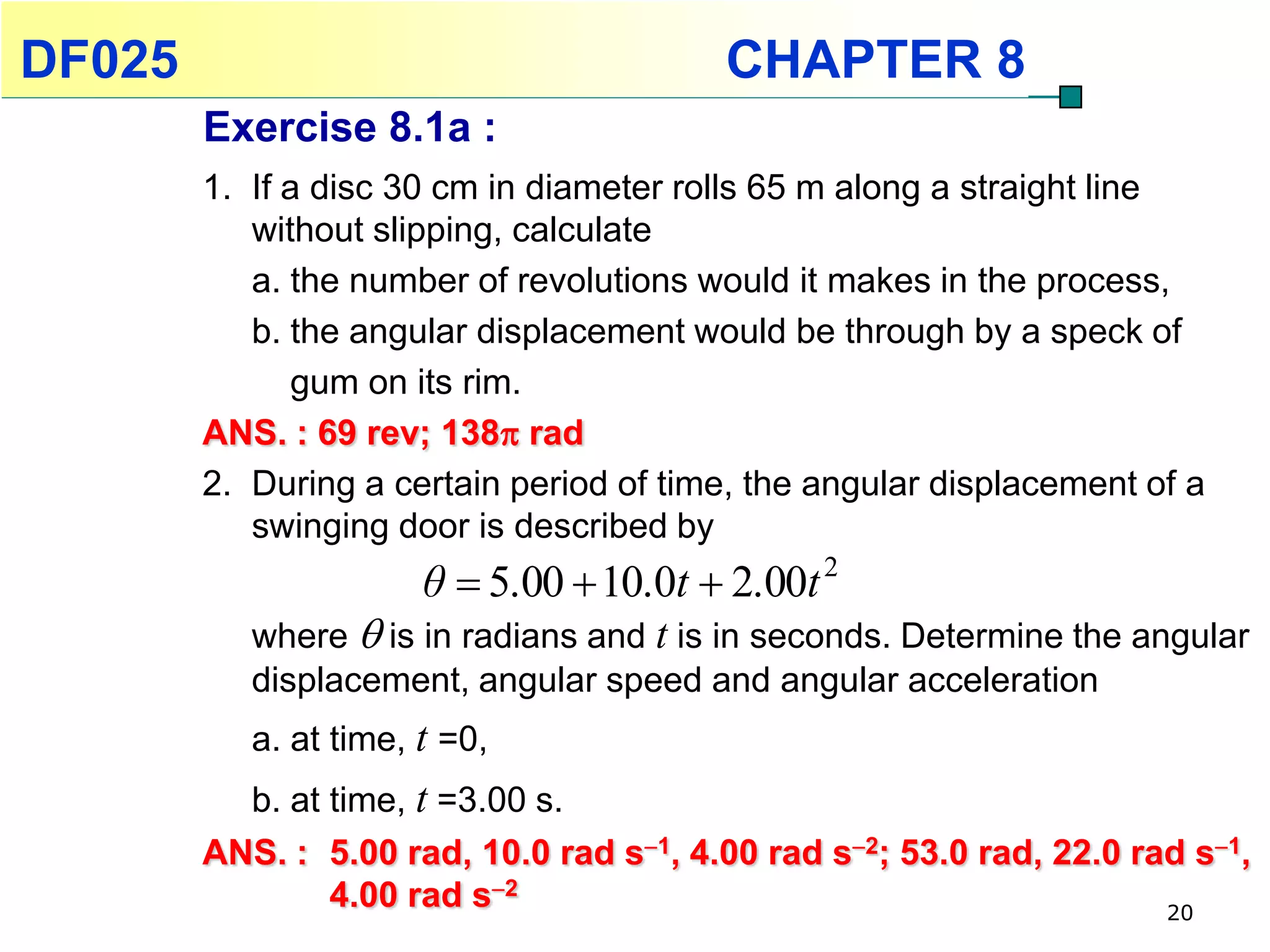 DF025                                    CHAPTER 8
        Exercise 8.1a :
        1. If a disc 30 cm in diameter rolls 65 m along a straight line
           without slipping, calculate
           a. the number of revolutions would it makes in the process,
           b. the angular displacement would be through by a speck of
              gum on its rim.
        ANS. : 69 rev; 138 rad
        2. During a certain period of time, the angular displacement of a
           swinging door is described by
                       θ  5.00  10.0t  2.00t 2
           where  is in radians and t is in seconds. Determine the angular
           displacement, angular speed and angular acceleration
           a. at time, t =0,
          b. at time, t =3.00 s.
        ANS. : 5.00 rad, 10.0 rad s1, 4.00 rad s2; 53.0 rad, 22.0 rad s1,
                4.00 rad s2                                          20
 