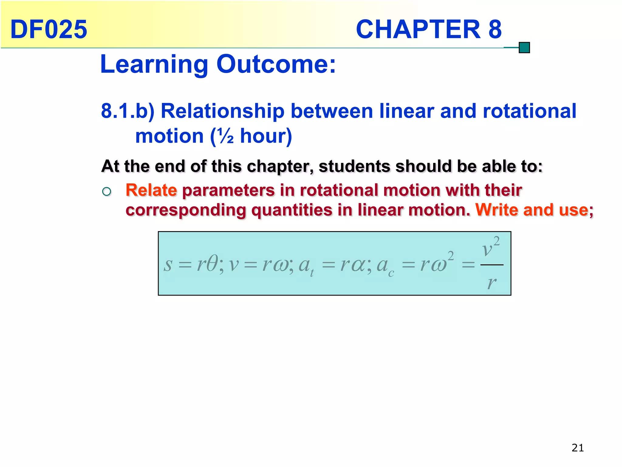DF025                                 CHAPTER 8
        Learning Outcome:
        8.1.b) Relationship between linear and rotational
            motion (½ hour)
        At the end of this chapter, students should be able to:
         Relate parameters in rotational motion with their
           corresponding quantities in linear motion. Write and use;

                                                      v2
               s  rθ ; v  r; at  r ; ac  r 2 
                                                      r




                                                                 21
 