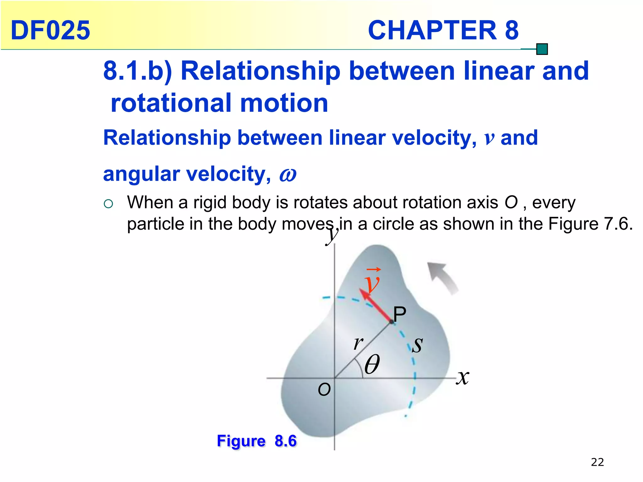 DF025                                         CHAPTER 8
        8.1.b) Relationship between linear and
        rotational motion
        Relationship between linear velocity, v and
        angular velocity, 
           When a rigid body is rotates about rotation axis O , every
            particle in the body moves in a circle as shown in the Figure 7.6.
                                      y
                                              
                                              v
                                                  P
                                          r           s
                                                         x
                                    O

                       Figure 8.6
                                                                        22
 