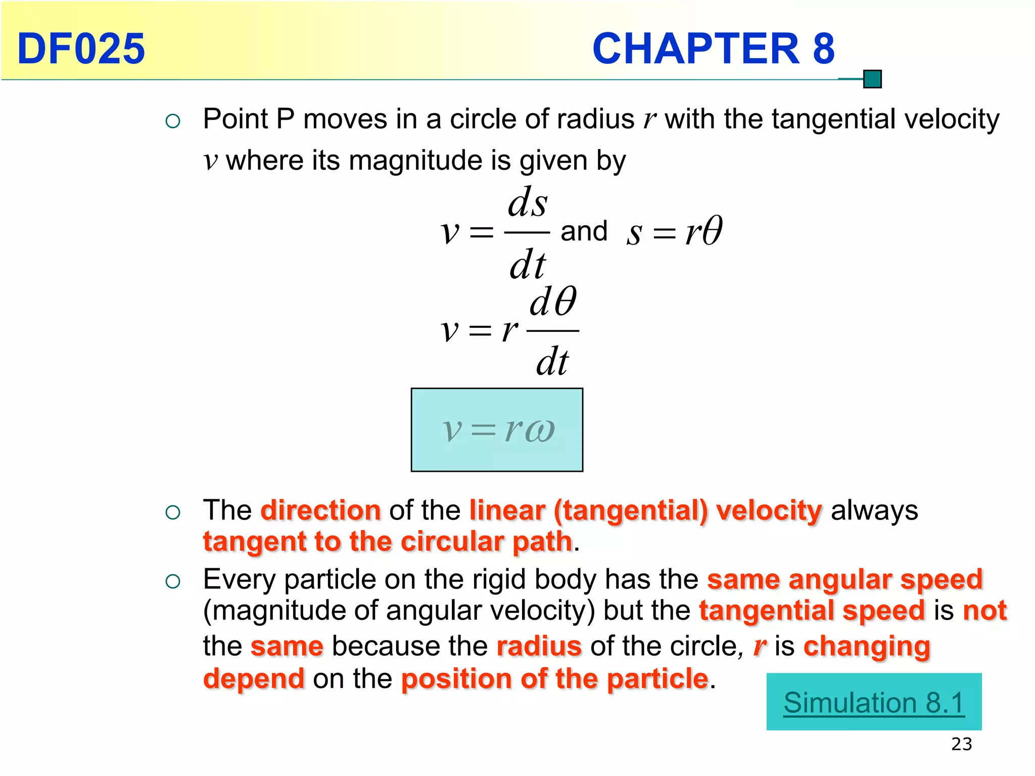 DF025                                       CHAPTER 8
           Point P moves in a circle of radius r with the tangential velocity
            v where its magnitude is given by
                                  ds
                               v    and s  rθ
                                  dt
                                   d
                               vr
                                   dt
                               v  r
           The direction of the linear (tangential) velocity always
            tangent to the circular path.
           Every particle on the rigid body has the same angular speed
            (magnitude of angular velocity) but the tangential speed is not
            the same because the radius of the circle, r is changing
            depend on the position of the particle.
                                                          Simulation 8.1
                                                                         23
 