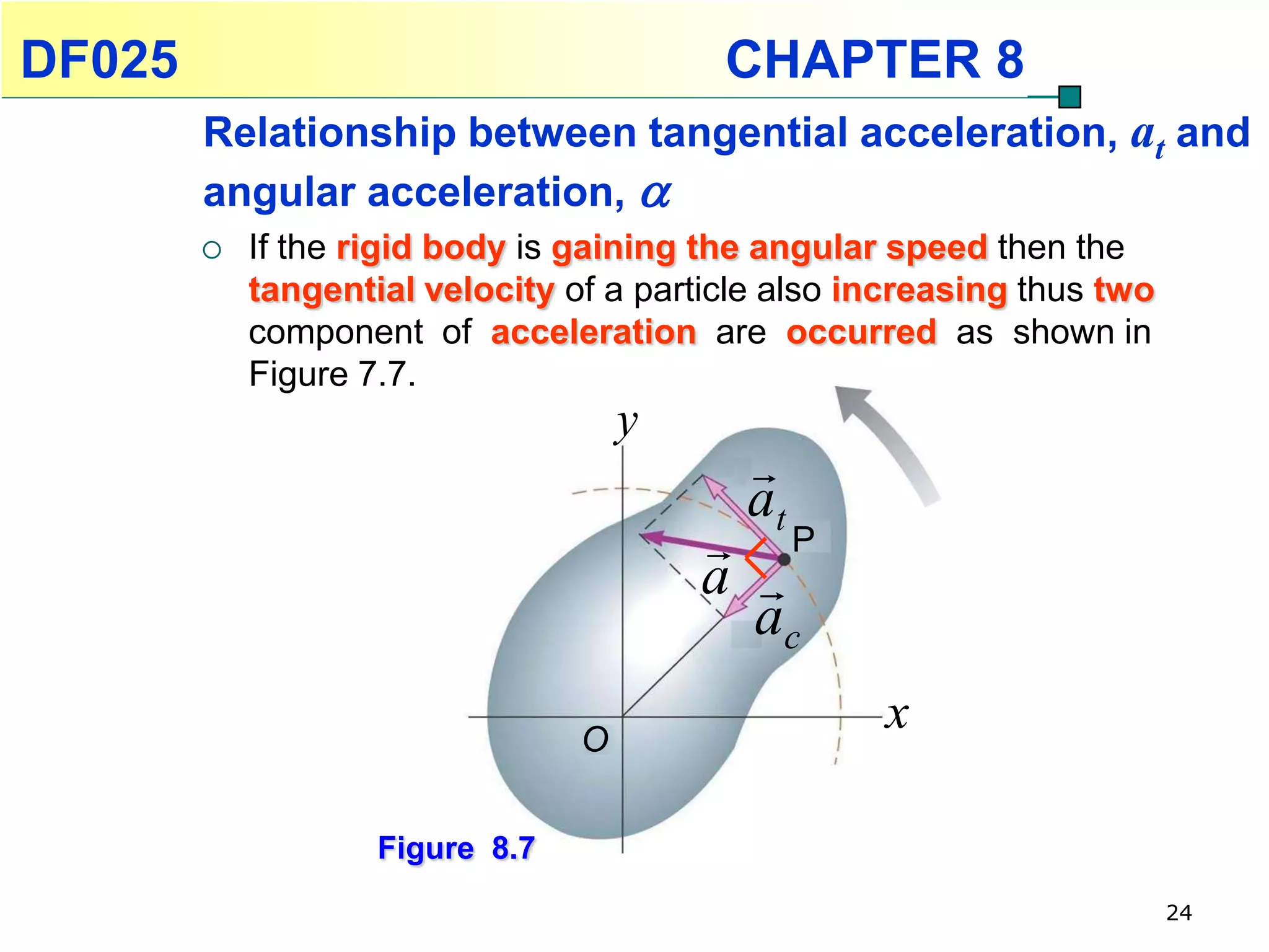 DF025                                     CHAPTER 8
        Relationship between tangential acceleration, at and
        angular acceleration, 
           If the rigid body is gaining the angular speed then the
            tangential velocity of a particle also increasing thus two
            component of acceleration are occurred as shown in
            Figure 7.7.
                                     y
                                           
                                           at
                                          P
                                         a 
                                           ac

                                 O
                                                    x

                    Figure 8.7
                                                                         24
 