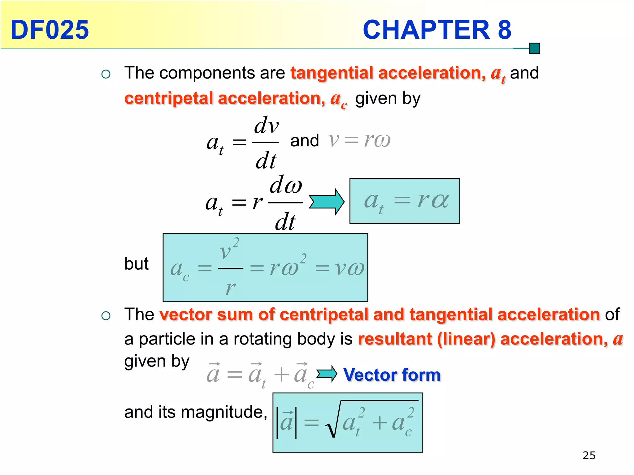 DF025                                      CHAPTER 8
           The components are tangential acceleration, at and
            centripetal acceleration, ac given by
                            dv
                       at        and   v  rω
                            dt
                             d
                      at  r      at  r
                             dt
                       v2
            but   ac   r  v2

                        r
           The vector sum of centripetal and tangential acceleration of
            a particle in a rotating body is resultant (linear) acceleration, a
            given by          
                        a  at  ac Vector form
                                 
            and its magnitude,
                                 a  at  ac
                                      2    2

                                                                         25
 