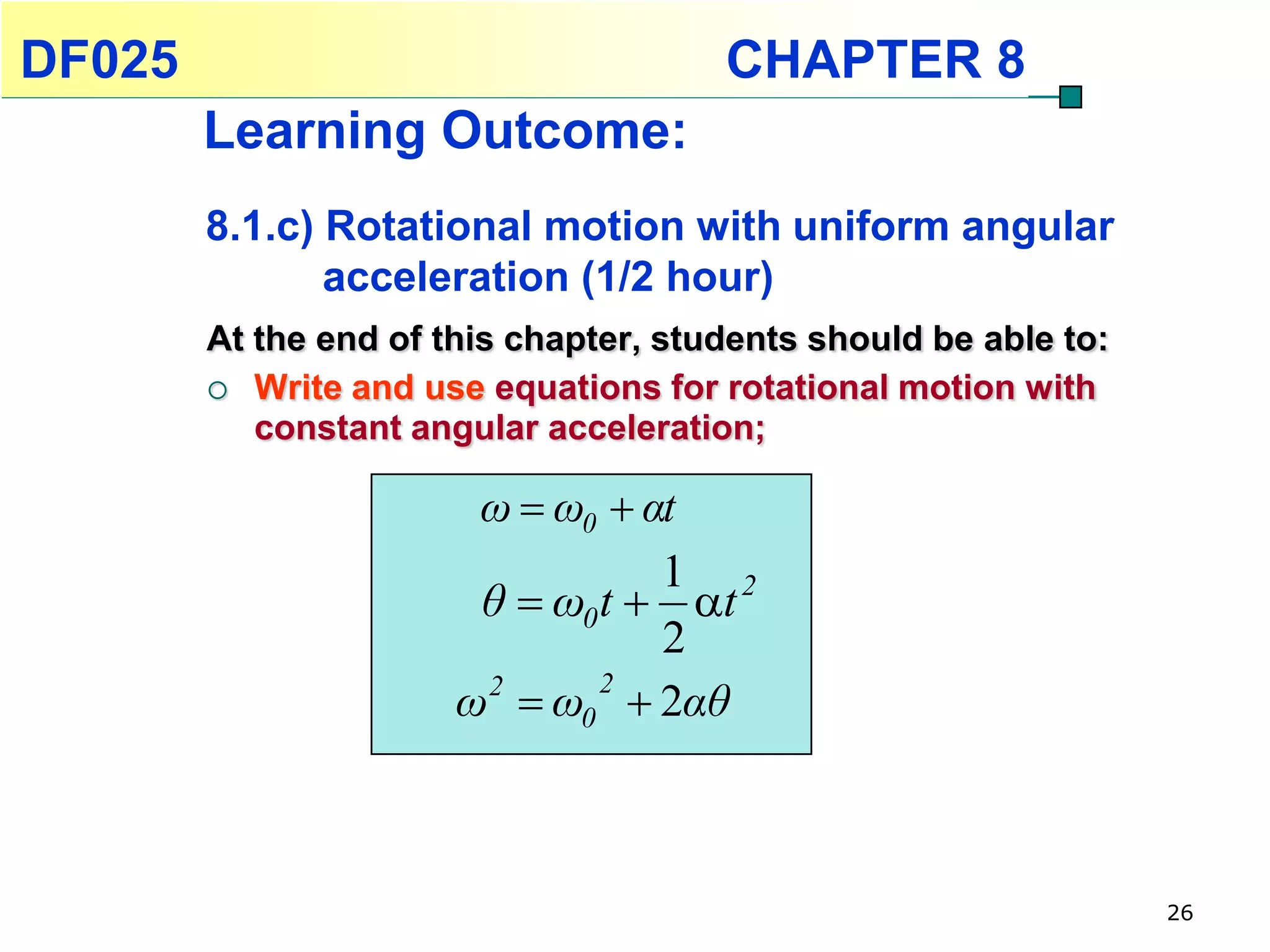 DF025                                  CHAPTER 8
        Learning Outcome:
        8.1.c) Rotational motion with uniform angular
               acceleration (1/2 hour)
        At the end of this chapter, students should be able to:
         Write and use equations for rotational motion with
           constant angular acceleration;

                        ω  ω0  αt
                                  1 2
                        θ  ω0 t  t
                                  2
                       ω2  ω0  2αθ
                               2




                                                                  26
 