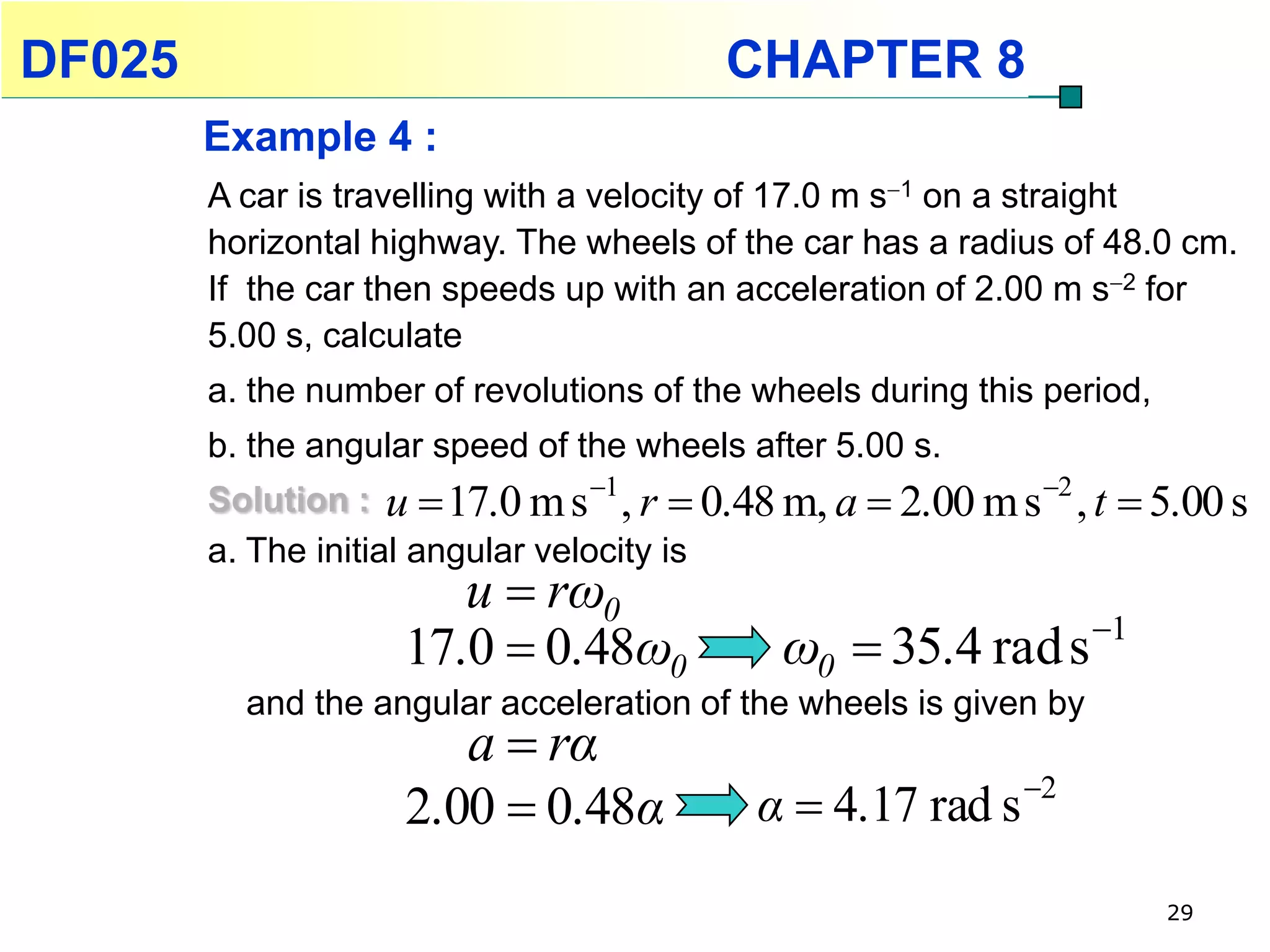 DF025                                     CHAPTER 8
        Example 4 :
        A car is travelling with a velocity of 17.0 m s1 on a straight
        horizontal highway. The wheels of the car has a radius of 48.0 cm.
        If the car then speeds up with an acceleration of 2.00 m s2 for
        5.00 s, calculate
        a. the number of revolutions of the wheels during this period,
        b. the angular speed of the wheels after 5.00 s.
        Solution : u  17.0 m s 1 , r  0.48 m, a  2.00 m s 2 , t    5.00 s
        a. The initial angular velocity is
                        u  rω0
                                                                   1
                     17.0  0.48ω0            ω0  35.4 rad s
          and the angular acceleration of the wheels is given by
                        a  rα
                     2.00  0.48α           α  4.17 rad s 2
                                                                          29
 