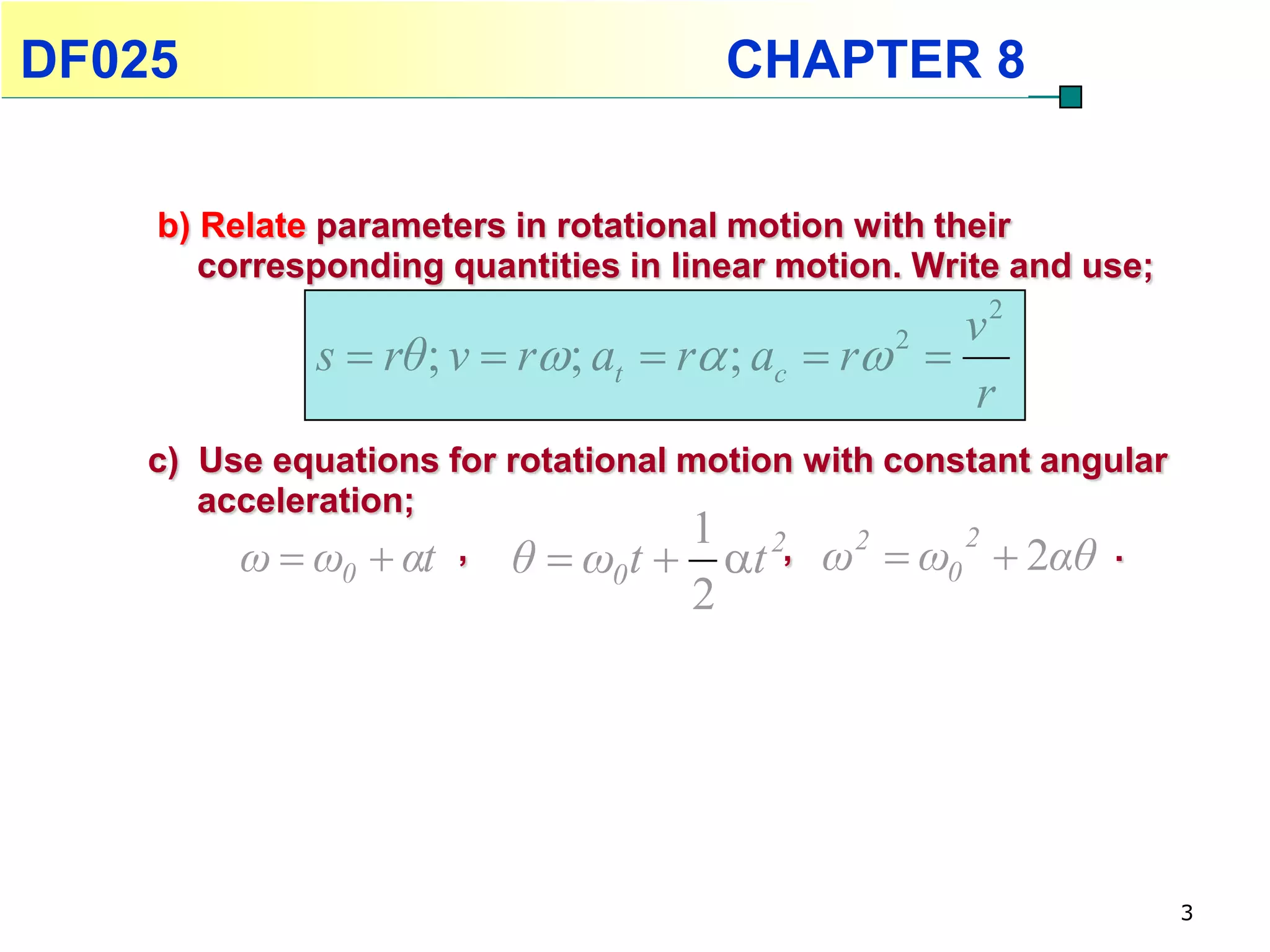 DF025                                   CHAPTER 8


    b) Relate parameters in rotational motion with their
       corresponding quantities in linear motion. Write and use;
                                                    v2
             s  rθ ; v  r; at  r ; ac  r 2 
                                                    r
    c) Use equations for rotational motion with constant angular
       acceleration;
                                    1
                      , θ  ω t  t 2, ω2  ω 2  2αθ .
         ω  ω  αt
               0               0                   0
                                    2




                                                                   3
 