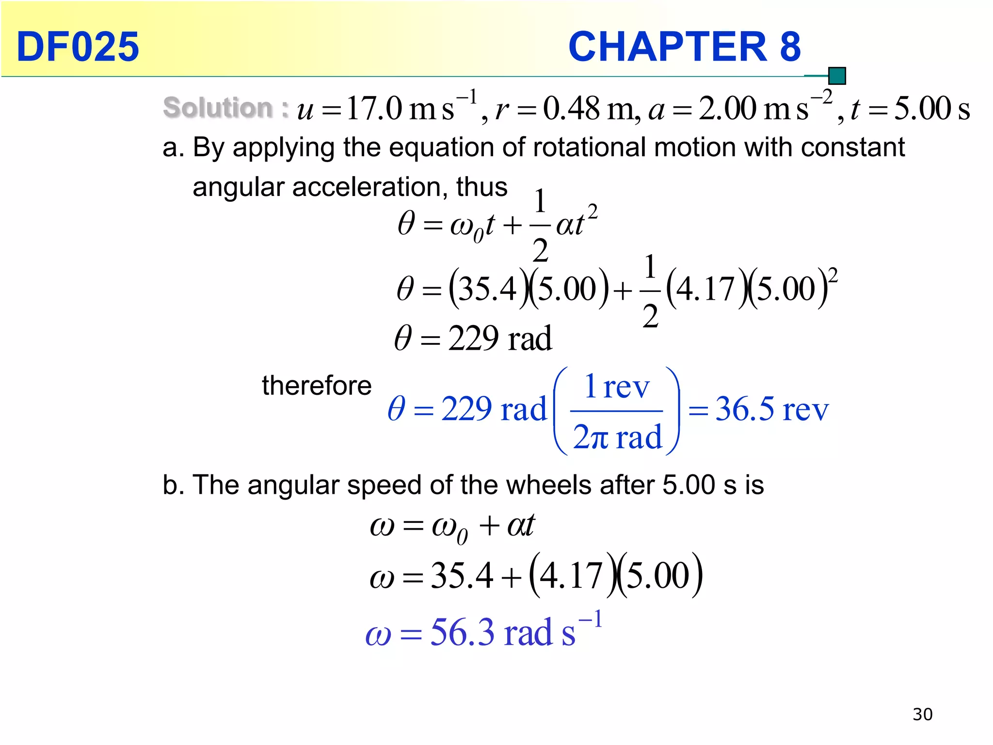 DF025                                     CHAPTER 8
        Solution : u  17.0 m s 1 , r  0.48 m, a  2.00 m s 2 , t  5.00 s
        a. By applying the equation of rotational motion with constant
           angular acceleration, thus
                                       1 2
                            θ  ω0 t  αt
                                       2
                            θ  35.4 5.00   4.17 5.00 
                                                1              2

                                                2
                            θ  229 rad
                therefore                1 rev 
                            θ  229 rad           36.5 rev
                                         2π rad 
        b. The angular speed of the wheels after 5.00 s is
                         ω  ω0  αt
                         ω  35.4  4.17 5.00 
                         ω  56.3 rad s 1
                                                                       30
 