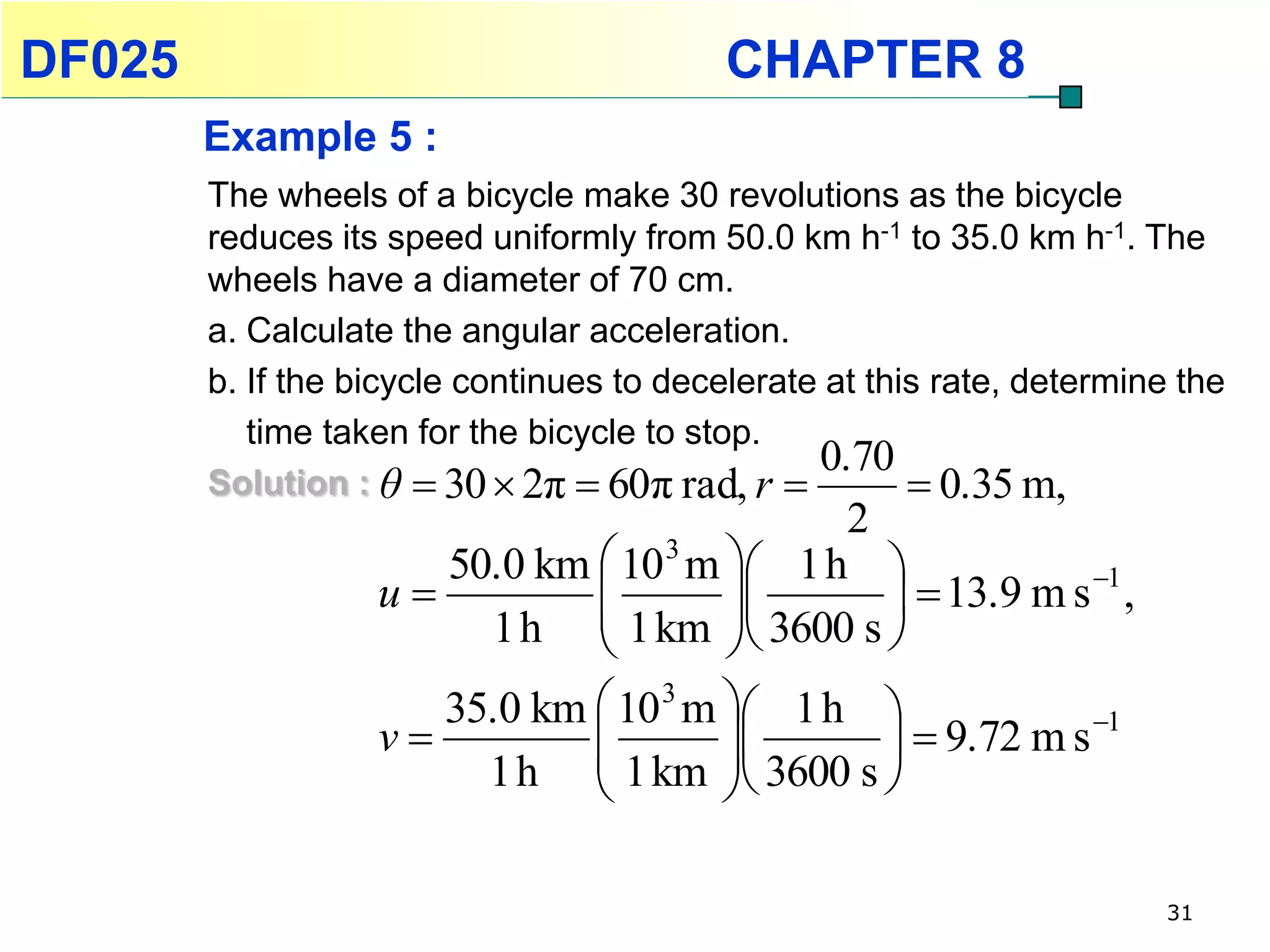 DF025                                      CHAPTER 8
        Example 5 :
        The wheels of a bicycle make 30 revolutions as the bicycle
        reduces its speed uniformly from 50.0 km h-1 to 35.0 km h-1. The
        wheels have a diameter of 70 cm.
        a. Calculate the angular acceleration.
        b. If the bicycle continues to decelerate at this rate, determine the
           time taken for the bicycle to stop.
                                                 0.70
        Solution : θ  30  2π  60π rad, r             0.35 m,
                                             2
                      50.0 km  10 3 m  1 h 
                   u                                   1
                                                 13.9 m s ,
                        1 h  1 km  3600 s 
                                      
                      35.0 km  10 3 m  1 h 
                   v                        9.72 m s
                                                           1
                        1 h  1 km  3600 s 
                                      

                                                                         31
 