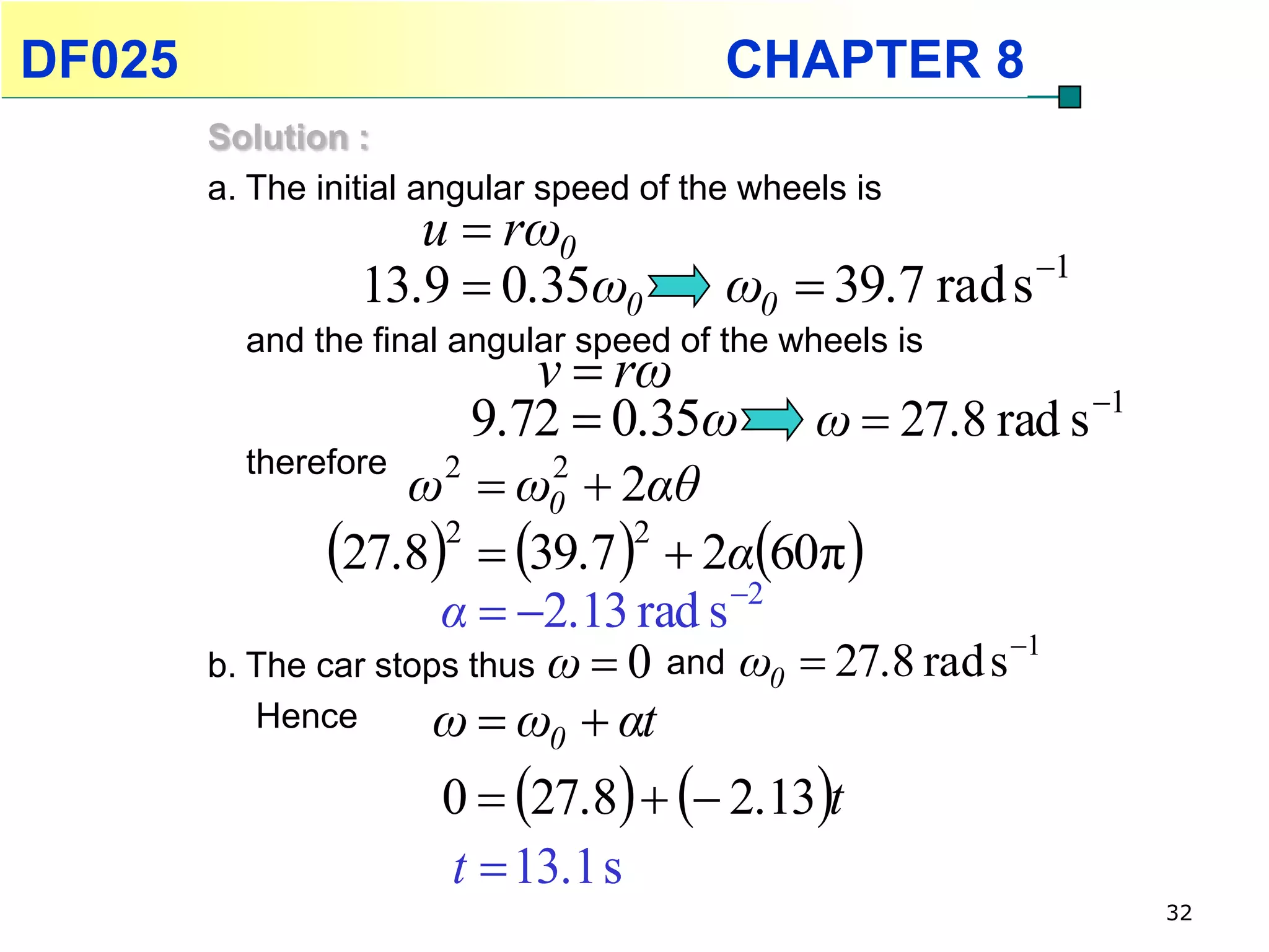 DF025                                     CHAPTER 8
        Solution :
        a. The initial angular speed of the wheels is
                     u  rω0
                  13.9  0.35ω0           ω0  39.7 rad s 1
          and the final angular speed of the wheels is
                            v  rω
                         9.72  0.35ω           ω  27.8 rad s 1
          therefore
                     ω2  ω0  2αθ
                              2

                27.8  39.7   2α60π
                       2          2

                       α  2.13 rad s 2
                                                        1
        b. The car stops thus ω  0 and ω0  27.8 rad s
           Hence       ω  ω0  αt
                       0  27.8   2.13t
                       t  13.1 s
                                                                    32
 