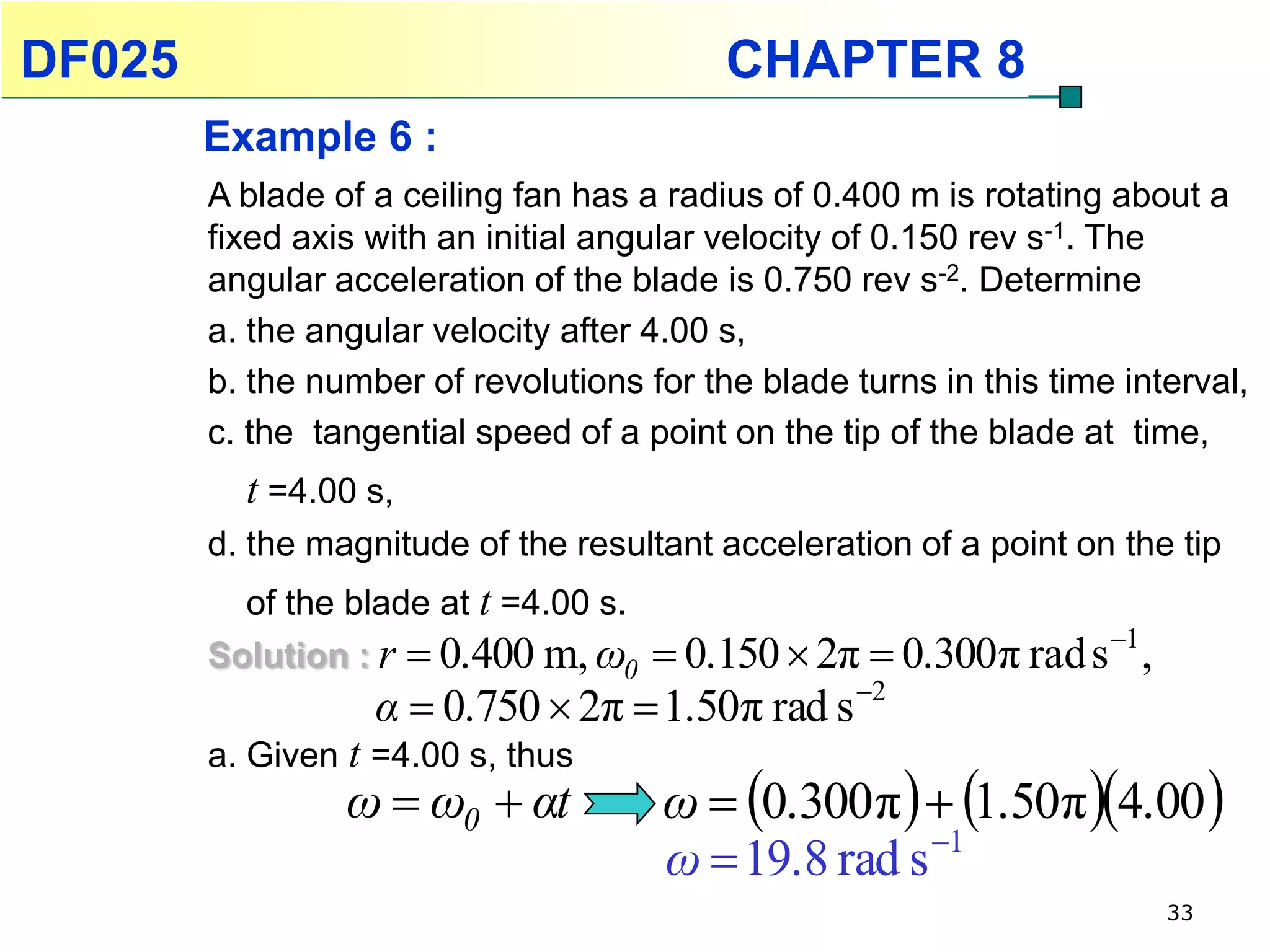 DF025                                      CHAPTER 8
        Example 6 :
        A blade of a ceiling fan has a radius of 0.400 m is rotating about a
        fixed axis with an initial angular velocity of 0.150 rev s-1. The
        angular acceleration of the blade is 0.750 rev s-2. Determine
        a. the angular velocity after 4.00 s,
        b. the number of revolutions for the blade turns in this time interval,
        c. the tangential speed of a point on the tip of the blade at time,
          t =4.00 s,
        d. the magnitude of the resultant acceleration of a point on the tip
          of the blade at t =4.00 s.
        Solution : r  0.400 m, ω0  0.150  2π  0.300π rad s 1 ,
                   α  0.750  2π  1.50π rad s 2
        a. Given t =4.00 s, thus
                 ω  ω0  αt           ω  0.300π   1.50π 4.00 
                                                      1
                                       ω  19.8 rad s
                                                                         33
 