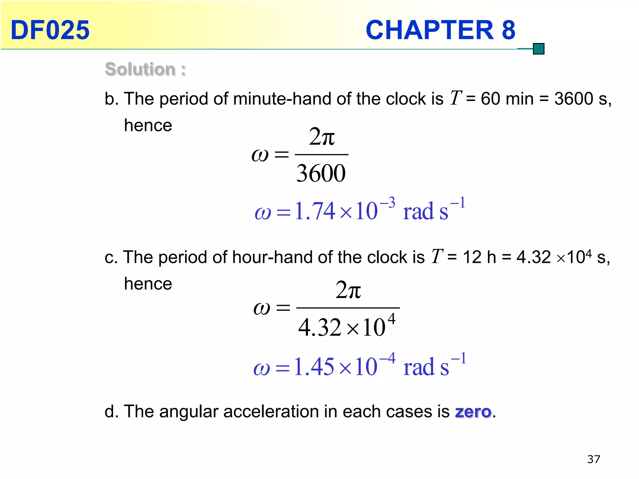 DF025                                    CHAPTER 8
        Solution :
        b. The period of minute-hand of the clock is T = 60 min = 3600 s,
           hence
                                 2π
                           ω
                               3600
                           ω  1.74  10 3 rad s 1
        c. The period of hour-hand of the clock is T = 12 h = 4.32 104 s,
           hence                      2π
                           ω
                                 4.32  10 4
                           ω  1.45  10 4 rad s 1
        d. The angular acceleration in each cases is zero.

                                                                      37
 