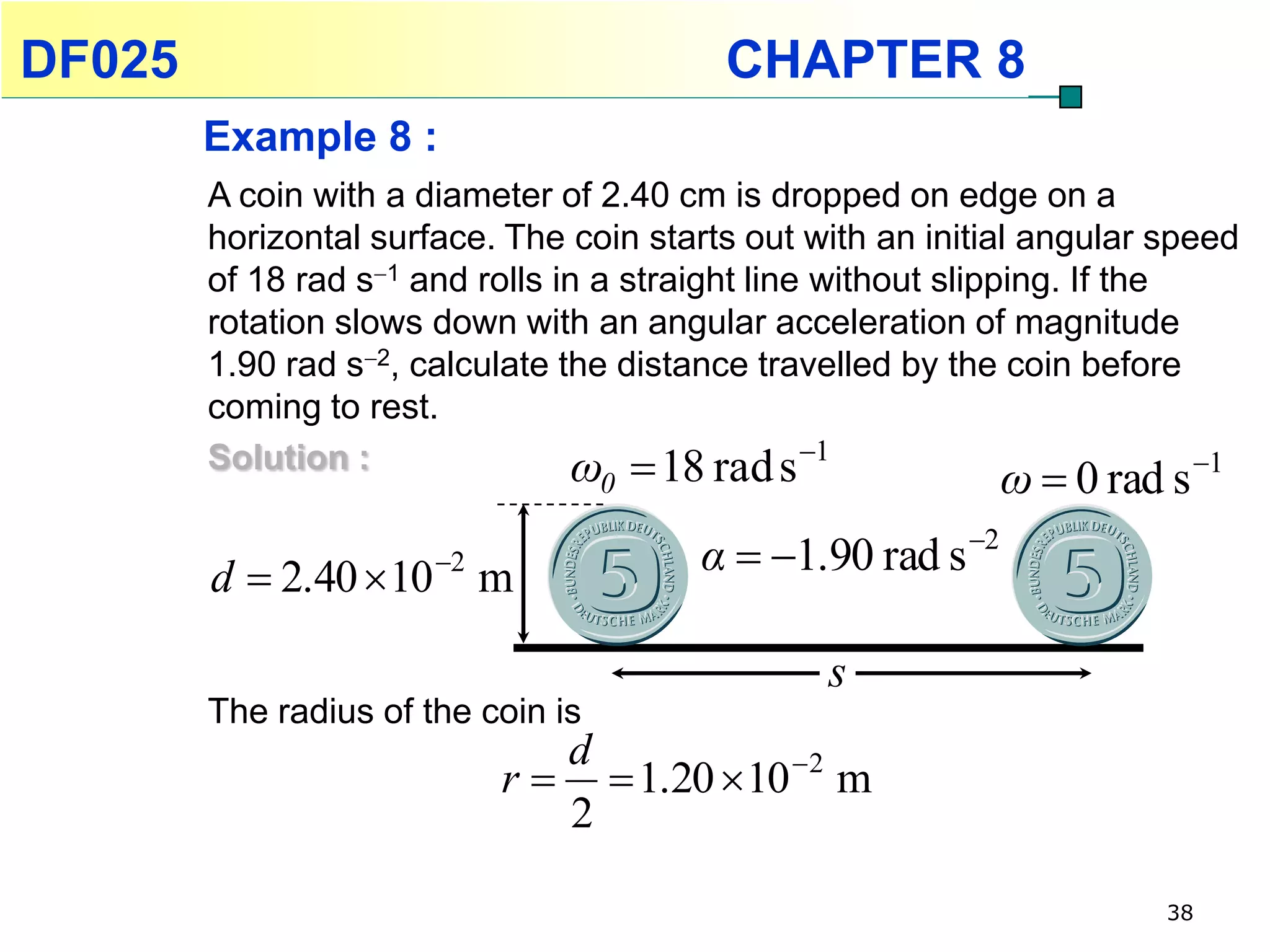 DF025                                      CHAPTER 8
        Example 8 :
        A coin with a diameter of 2.40 cm is dropped on edge on a
        horizontal surface. The coin starts out with an initial angular speed
        of 18 rad s1 and rolls in a straight line without slipping. If the
        rotation slows down with an angular acceleration of magnitude
        1.90 rad s2, calculate the distance travelled by the coin before
        coming to rest.
        Solution :               ω  18 rad s 1
                                    0                         ω  0 rad s   1



        d  2.40  10 m2                α  1.90 rad s 2

                                                  s
        The radius of the coin is
                               d
                            r   1.20  10 2 m
                               2

                                                                         38
 