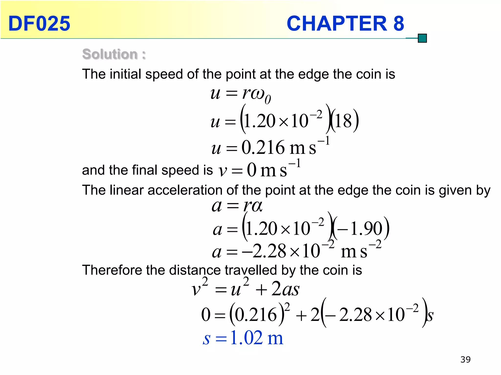 DF025                                      CHAPTER 8
        Solution :
        The initial speed of the point at the edge the coin is
                              u  rω0
                                                
                              u  1.20 10 2 18
                              u  0.216 m s 1
                                         1
        and the final speed is v  0 m s
        The linear acceleration of the point at the edge the coin is given by
                              a  rα
                                                    
                              a  1.20 10 2  1.90 
                              a  2.28  10 2 m s 2
        Therefore the distance travelled by the coin is
                          v  u  2as
                           2      2

                                                 
                            0  0.216   2  2.28 10 2 s
                                          2
                                                                 
                            s  1.02 m
                                                                       39
 
