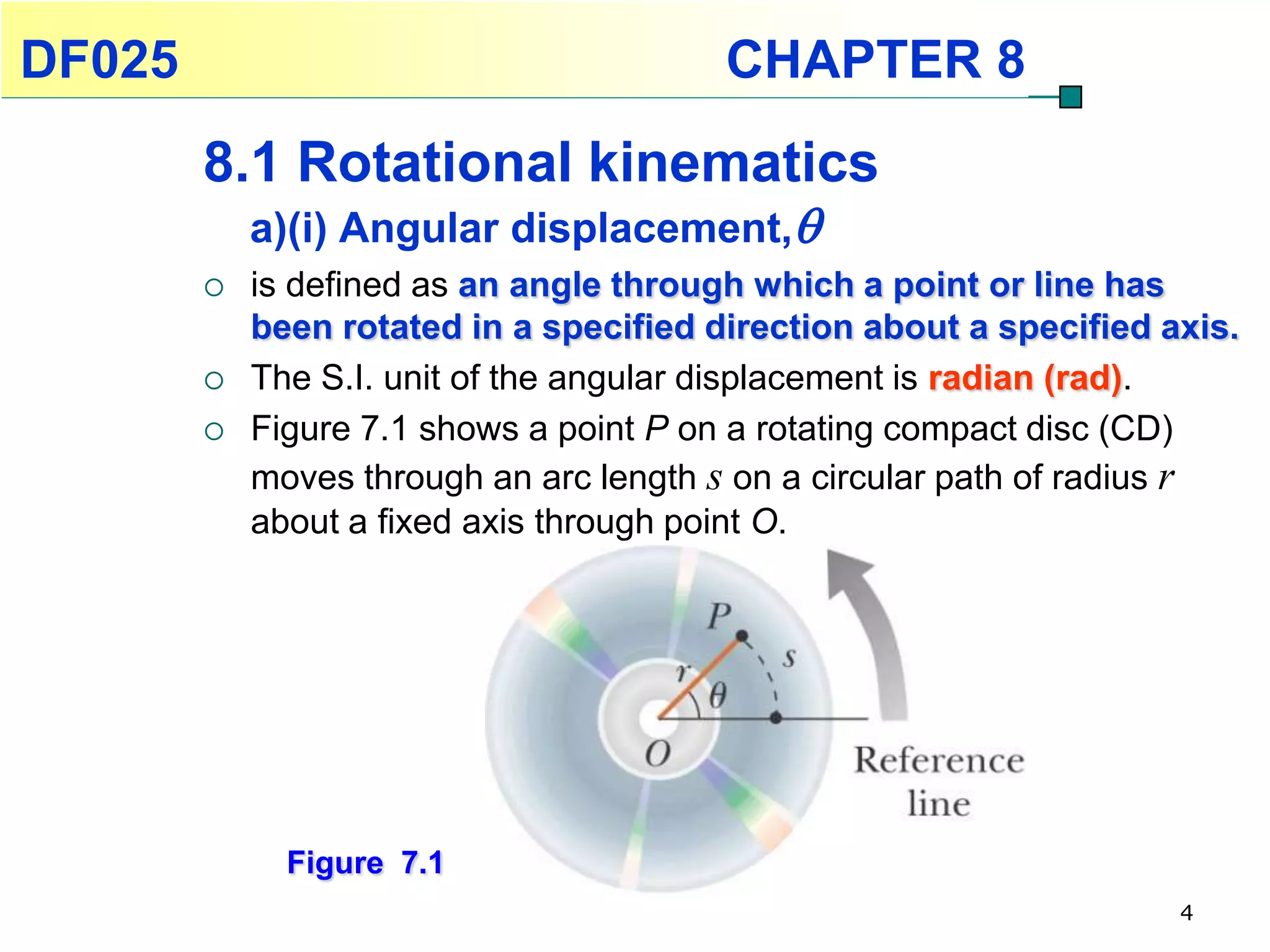 DF025                                    CHAPTER 8
        8.1 Rotational kinematics
            a)(i) Angular displacement,
           is defined as an angle through which a point or line has
            been rotated in a specified direction about a specified axis.
           The S.I. unit of the angular displacement is radian (rad).
           Figure 7.1 shows a point P on a rotating compact disc (CD)
            moves through an arc length s on a circular path of radius r
            about a fixed axis through point O.




              Figure 7.1
                                                                     4
 