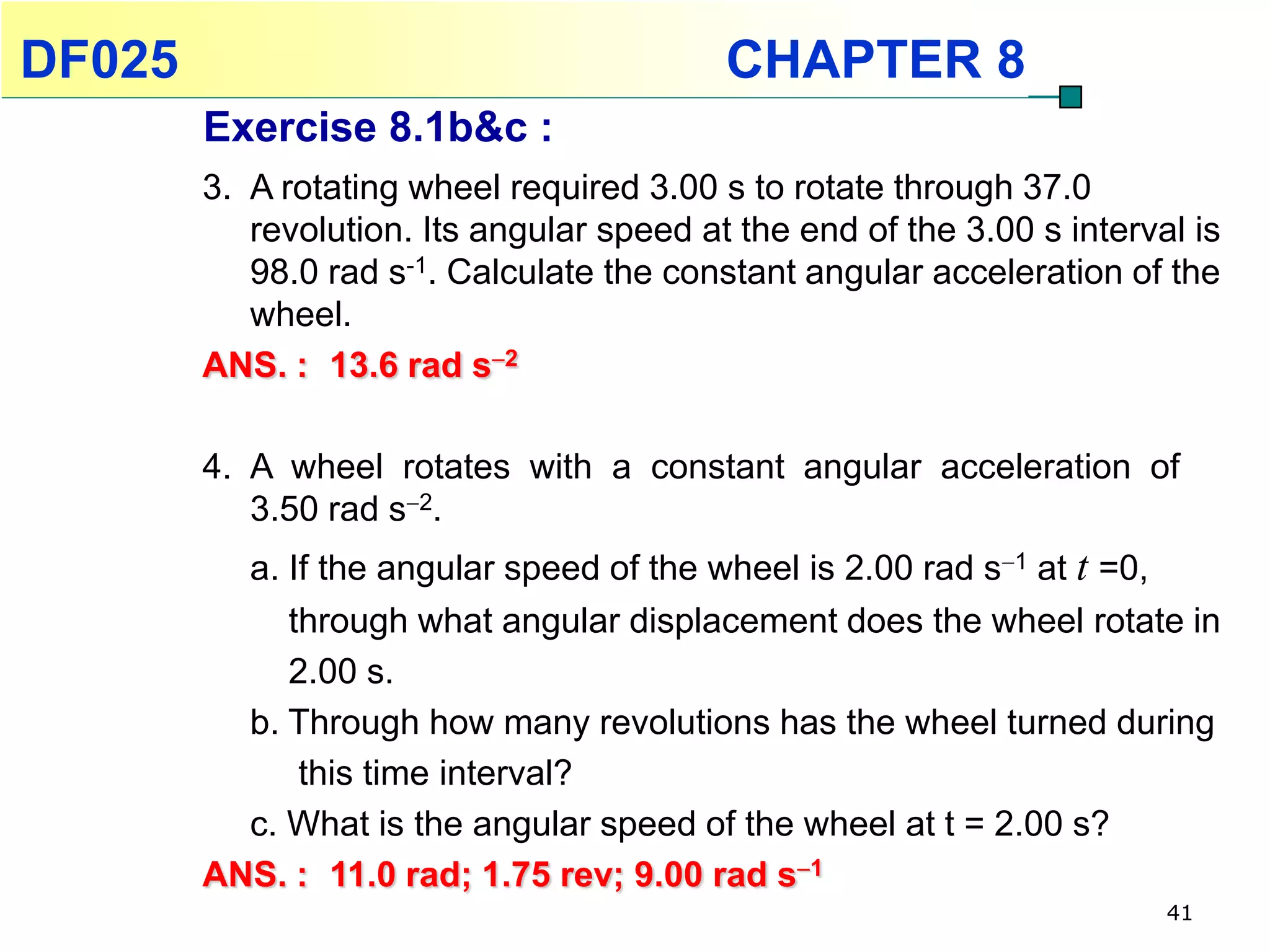 DF025                                      CHAPTER 8
        Exercise 8.1b&c :
        3. A rotating wheel required 3.00 s to rotate through 37.0
           revolution. Its angular speed at the end of the 3.00 s interval is
           98.0 rad s-1. Calculate the constant angular acceleration of the
           wheel.
        ANS. : 13.6 rad s2

        4. A wheel rotates with a constant angular acceleration of
           3.50 rad s2.
          a. If the angular speed of the wheel is 2.00 rad s1 at t =0,
             through what angular displacement does the wheel rotate in
             2.00 s.
          b. Through how many revolutions has the wheel turned during
              this time interval?
          c. What is the angular speed of the wheel at t = 2.00 s?
        ANS. : 11.0 rad; 1.75 rev; 9.00 rad s1
                                                                         41
 