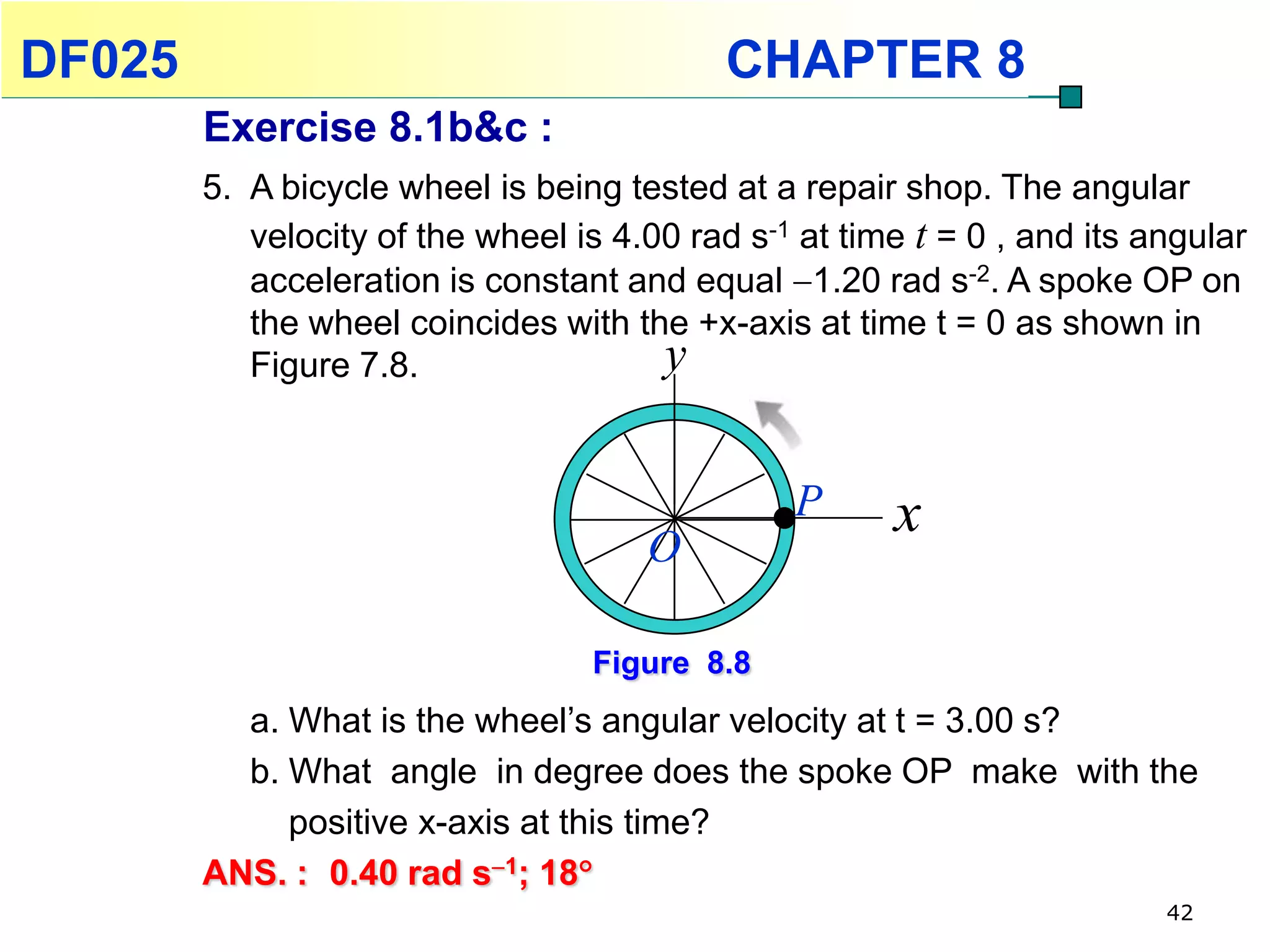 DF025                                       CHAPTER 8
        Exercise 8.1b&c :
        5. A bicycle wheel is being tested at a repair shop. The angular
           velocity of the wheel is 4.00 rad s-1 at time t = 0 , and its angular
           acceleration is constant and equal 1.20 rad s-2. A spoke OP on
           the wheel coincides with the +x-axis at time t = 0 as shown in
           Figure 7.8.                 y

                                                P      x
                                      O

                                  Figure 8.8
          a. What is the wheel’s angular velocity at t = 3.00 s?
          b. What angle in degree does the spoke OP make with the
             positive x-axis at this time?
        ANS. : 0.40 rad s1; 18
                                                                          42
 