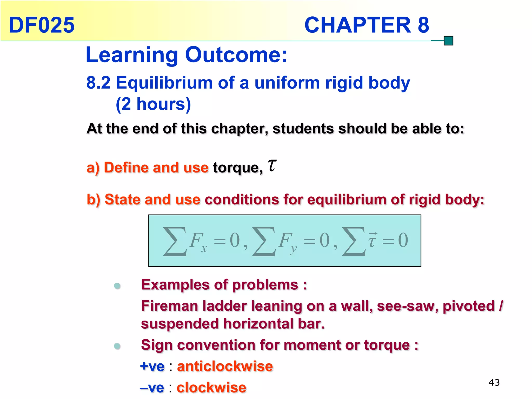 DF025                                       CHAPTER 8
        Learning Outcome:
        8.2 Equilibrium of a uniform rigid body
            (2 hours)
        At the end of this chapter, students should be able to:

        a) Define and use torque,   τ
        b) State and use conditions for equilibrium of rigid body:
                                                       
                   F   x    0,   F   y    0,      τ 0

              Examples of problems :
               Fireman ladder leaning on a wall, see-saw, pivoted /
               suspended horizontal bar.
              Sign convention for moment or torque :
               +ve : anticlockwise
                                                                43
               ve : clockwise
 