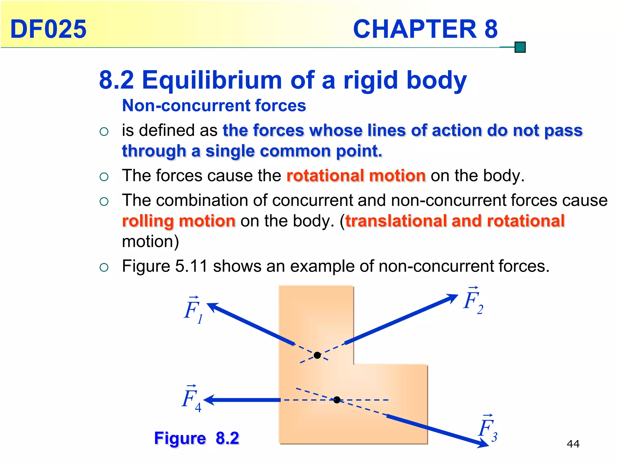 DF025                                   CHAPTER 8
        8.2 Equilibrium of a rigid body
            Non-concurrent forces
           is defined as the forces whose lines of action do not pass
            through a single common point.
           The forces cause the rotational motion on the body.
           The combination of concurrent and non-concurrent forces cause
            rolling motion on the body. (translational and rotational
            motion)
           Figure 5.11 shows an example of non-concurrent forces.
                                                     
                   F1                                 F2


                   
                   F4                                   
                Figure 8.2                              F3         44
 