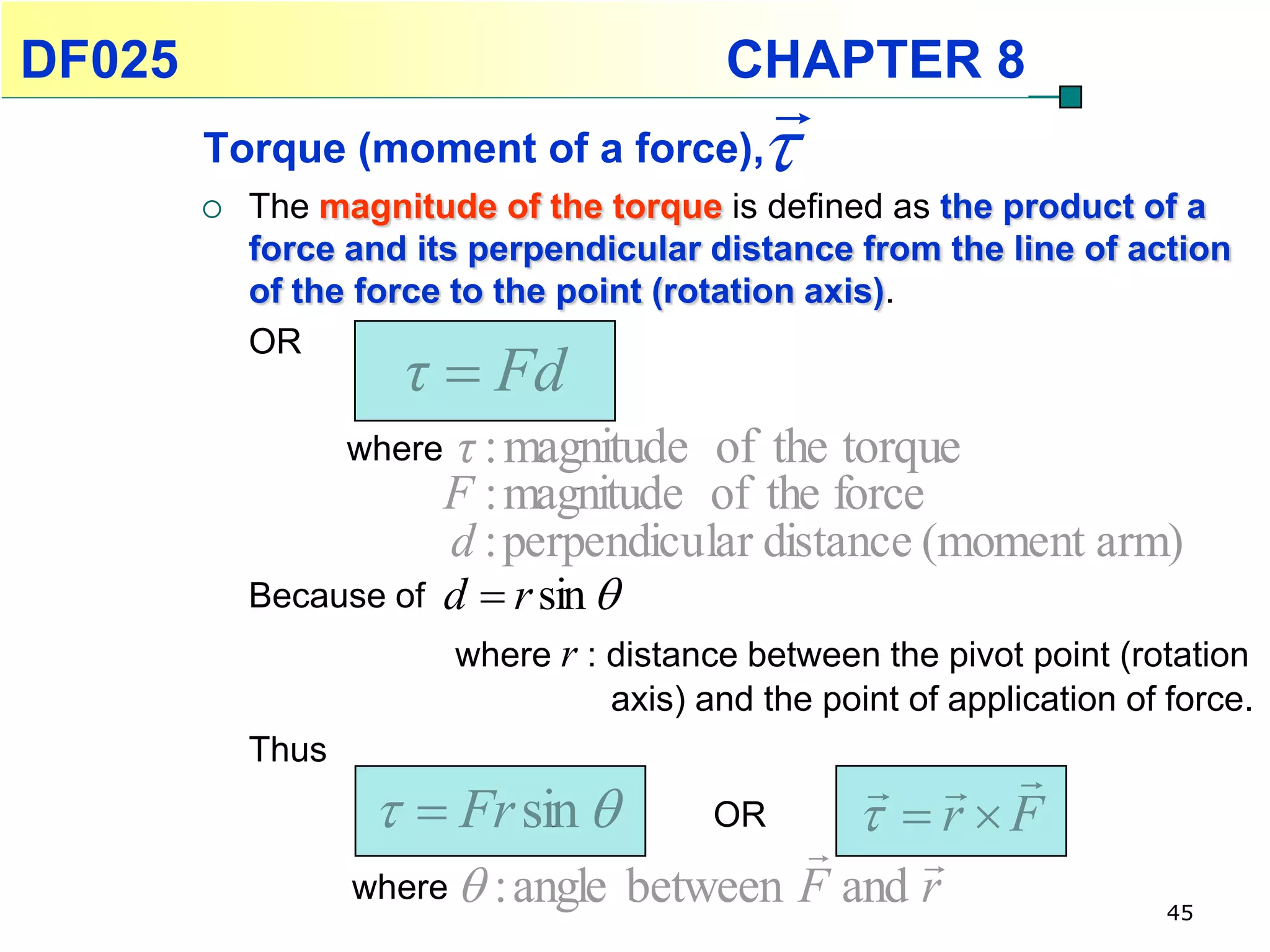 DF025                                        CHAPTER 8
                                                 
        Torque (moment of a force),            
           The magnitude of the torque is defined as the product of a
            force and its perpendicular distance from the line of action
            of the force to the point (rotation axis).

                      τ  Fd
            OR


                   where    τ : magnitude of the torque
                           F : magnitude of the force
                           d : perpendicular distance (moment arm)
            Because of     d  r sin 
                           where r : distance between the pivot point (rotation
                                     axis) and the point of application of force.
            Thus
                                                          
                      Fr sin             OR          r F
                                                
                   where  : angle between F and r
                                                                           45
 