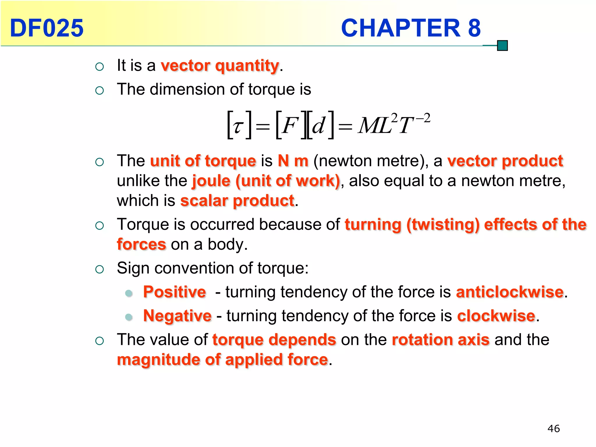DF025                                     CHAPTER 8
           It is a vector quantity.
           The dimension of torque is

                             F d   ML T2   2


           The unit of torque is N m (newton metre), a vector product
            unlike the joule (unit of work), also equal to a newton metre,
            which is scalar product.
           Torque is occurred because of turning (twisting) effects of the
            forces on a body.
           Sign convention of torque:
              Positive - turning tendency of the force is anticlockwise.

              Negative - turning tendency of the force is clockwise.

           The value of torque depends on the rotation axis and the
            magnitude of applied force.



                                                                     46
 