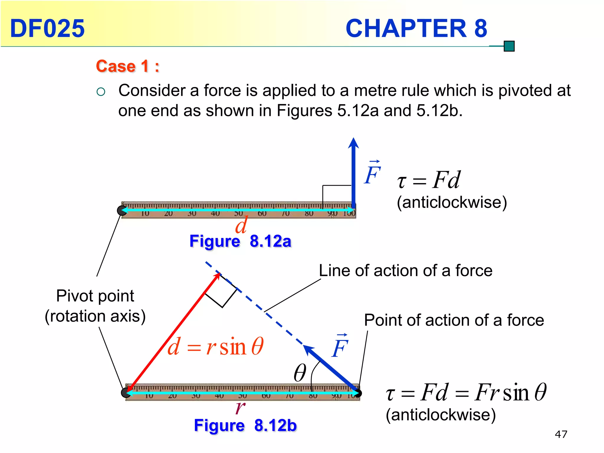 DF025                                       CHAPTER 8
         Case 1 :
          Consider a force is applied to a metre rule which is pivoted at
           one end as shown in Figures 5.12a and 5.12b.

                                               
                                               F τ  Fd
                                                    (anticlockwise)
                            d
                      Figure 8.12a
                                         Line of action of a force
    Pivot point
  (rotation axis)                              Point of action of a force
                                          
                    d  r sin θ           F
                                     θ
                                                  τ  Fd  Fr sin θ
                            r                     (anticlockwise)
                       Figure 8.12b                                         47
 