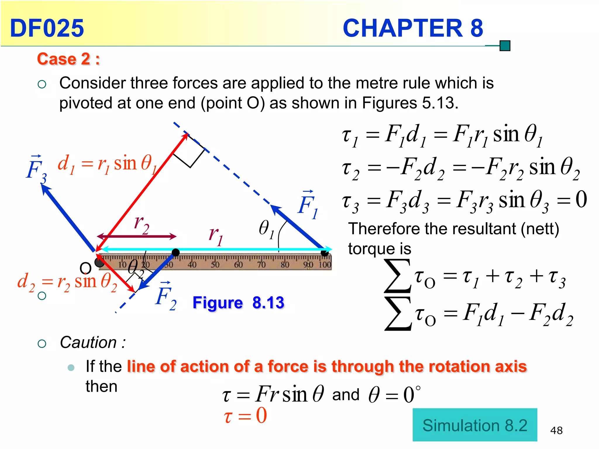 DF025                                          CHAPTER 8
  Case 2 :
   Consider three forces are applied to the metre rule which is
    pivoted at one end (point O) as shown in Figures 5.13.
                                               τ1  F1d1  F1r1 sin θ1
 
 F3 d1  r1 sin θ1                             τ 2   F2 d 2   F2 r2 sin θ2
                                          
                                          F1   τ 3  F3 d 3  F3 r3 sin θ3  0
                  r2         r1    θ1          Therefore the resultant (nett)
                                               torque is
         O
d 2  r2 sin θ2
                  θ2                               τ   O    τ1  τ 2  τ 3
                                                    τ
                      F2   Figure 8.13
                                                         O    F1d1  F2 d 2
     Caution :
        If the line of action of a force is through the rotation axis
         then
                               τ  Fr sin θ  and  θ 0 

                               τ 0                      Simulation 8.2    48
 