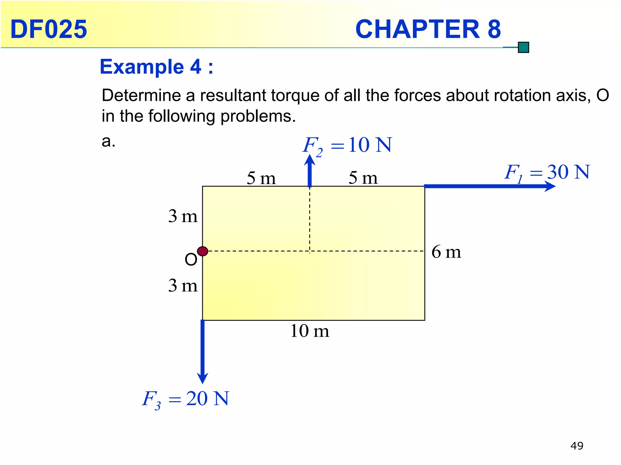 DF025                                     CHAPTER 8
        Example 4 :
        Determine a resultant torque of all the forces about rotation axis, O
        in the following problems.
        a.                         F  10 N
                                     2
                           5m            5m                   F1  30 N

                 3m

                   O                                6m
                 3m

                                 10 m


             F3  20 N

                                                                       49
 