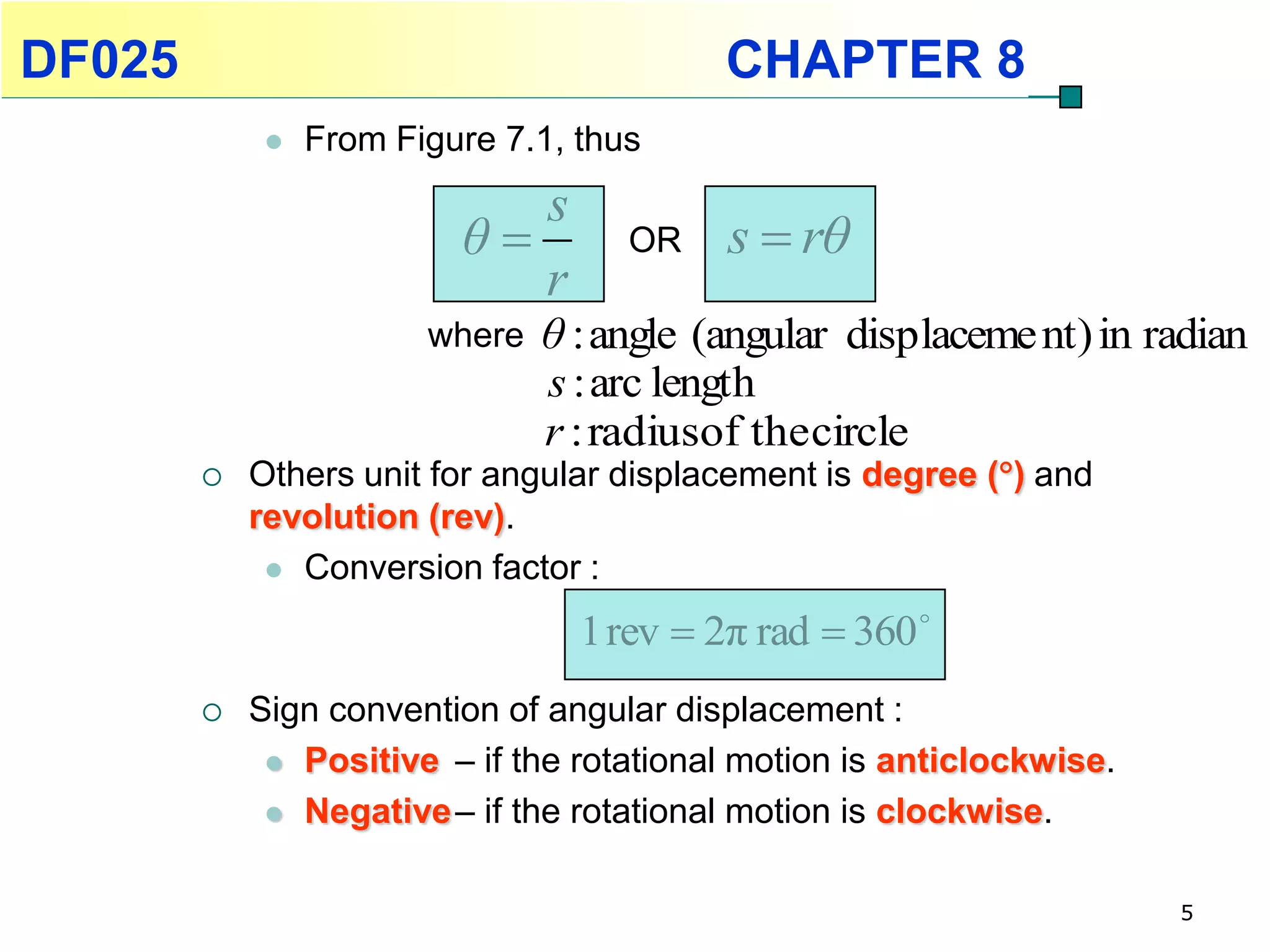 DF025                                      CHAPTER 8
                From Figure 7.1, thus
                             s
                          θ         OR    s  rθ
                             r
                        where   θ : angle (angular displaceme nt) in radian
                                s : arc length
                                r : radiusof the circle
           Others unit for angular displacement is degree () and
            revolution (rev).
              Conversion factor :

                                  1 rev  2π rad  360 
           Sign convention of angular displacement :
              Positive – if the rotational motion is anticlockwise.

              Negative – if the rotational motion is clockwise.


                                                                       5
 