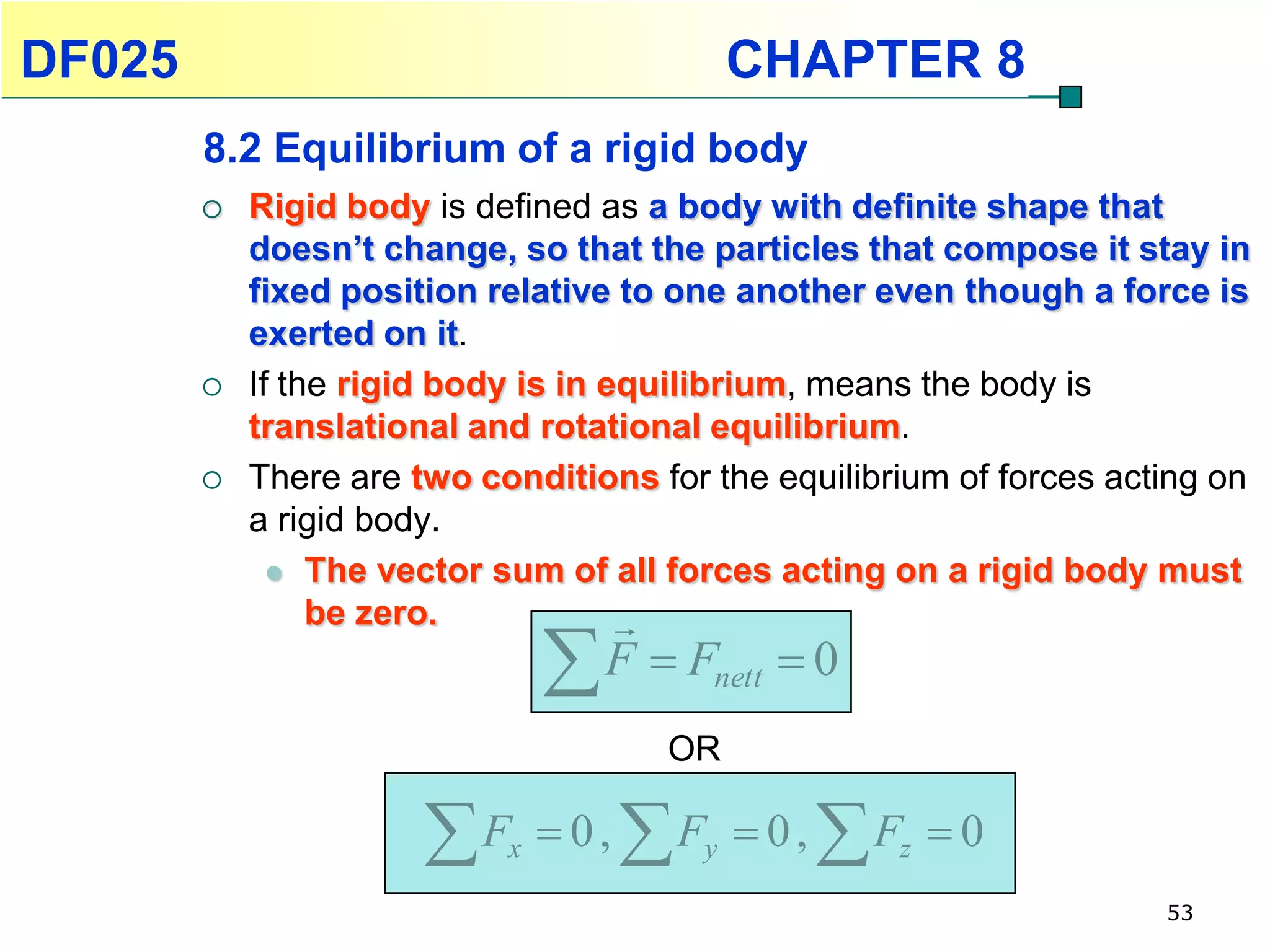 DF025                                        CHAPTER 8
        8.2 Equilibrium of a rigid body
           Rigid body is defined as a body with definite shape that
            doesn’t change, so that the particles that compose it stay in
            fixed position relative to one another even though a force is
            exerted on it.
           If the rigid body is in equilibrium, means the body is
            translational and rotational equilibrium.
           There are two conditions for the equilibrium of forces acting on
            a rigid body.
               The vector sum of all forces acting on a rigid body must
                 be zero.            
                                F  F      nett   0
                                        OR

                       F   x    0,   Fy    0,   F  z   0
                                                                      53
 