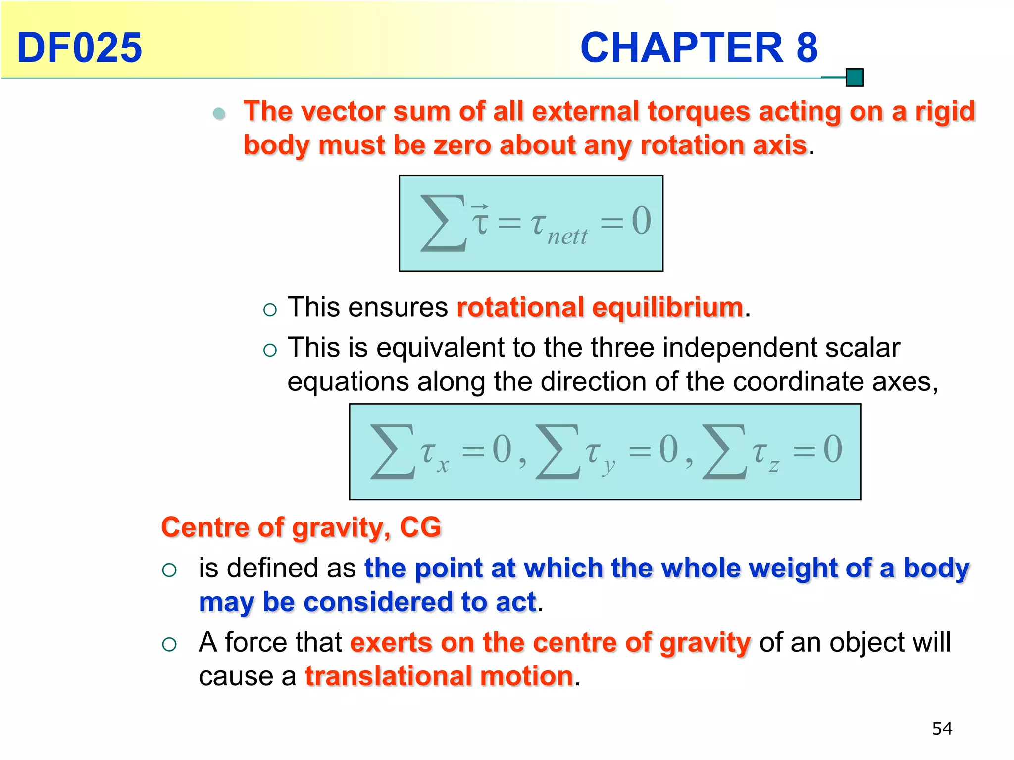 DF025                                        CHAPTER 8
               The vector sum of all external torques acting on a rigid
                body must be zero about any rotation axis.
                                     
                                      τ nett  0

                    This ensures rotational equilibrium.
                    This is equivalent to the three independent scalar
                     equations along the direction of the coordinate axes,

                           τ    x    0,   τ   y    0,   τ   z   0
        Centre of gravity, CG
         is defined as the point at which the whole weight of a body
          may be considered to act.
         A force that exerts on the centre of gravity of an object will
          cause a translational motion.
                                                                          54
 