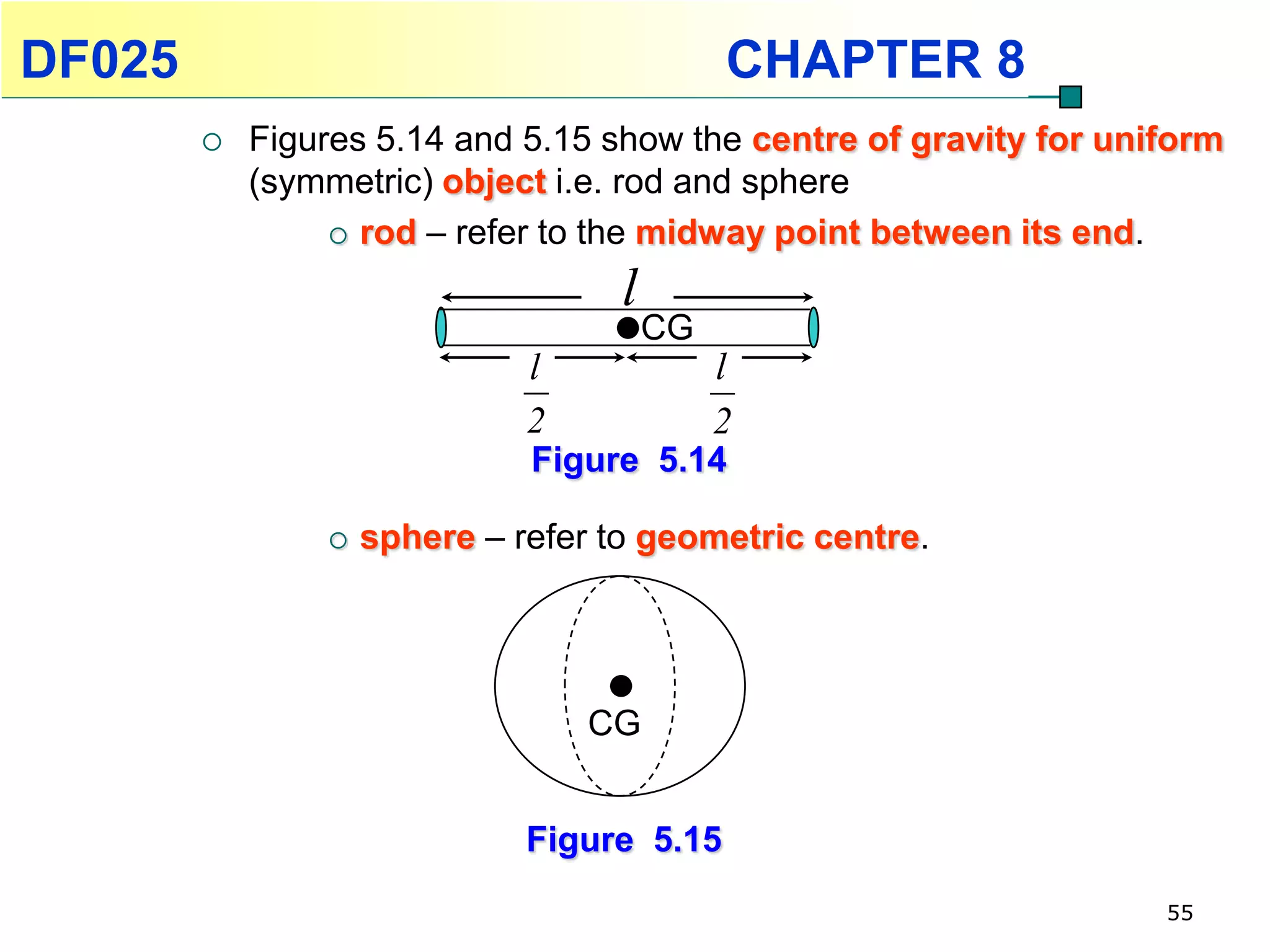DF025                                        CHAPTER 8
           Figures 5.14 and 5.15 show the centre of gravity for uniform
            (symmetric) object i.e. rod and sphere
                  rod – refer to the midway point between its end.

                                    l
                                        CG
                              l              l
                              2              2
                              Figure 5.14

                   sphere – refer to geometric centre.




                                  CG


                              Figure 5.15
                                                                    55
 